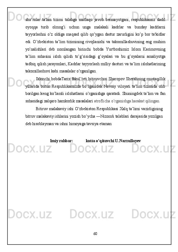 sho’rolar   ta'lim   tizimi   talabga   mutlaqo   javob   bermayotgani,   respublikamiz   dadil
oyoqqa   turib   olmog’i   uchun   unga   malakali   kadrlar   va   bunday   kadrlarni
tayyorlashni   o’z  oldiga  maqsad  qilib  qo’ygan  dastur  zarurligini  ko’p  bor  ta'kidlar
edi.   O’zbekiston   ta’lim   tizimining   rivojlanishi   va   takomillashuvining   eng   muhim
yo’nalishlari   deb   nomlangan   birinchi   bobda   Yurtboshimiz   Islom   Karimovning
ta’lim   sohasini   isloh   qilish   to’g’risidagi   g’oyalari   va   bu   g’oyalarni   amaliyotga
tadbiq qilish jarayonlari, Kadrlar tayyorlash milliy dasturi va ta’lim islohatlarining
takomillashuvi kabi masalalar o’rganilgan. 
Ikkinchi bobdaTarix fakul’teti bitiruvchisi Sharopov Sheralining mustaqillik
yillarida   butun   Respublikamizda   bo’lganidek   Navoiy   viloyati   ta’lim   tizimida   olib
borilgan keng ko’lamli islohatlarni o’rganishga qaratadi. Shuningdek ta’lim va fan
sohasidagi xalqaro hamkorlik masalalari  atroflicha o’rganishga harakat qilingan.   
Bitiruv malakaviy ishi O’zbekiston Respublikasi Xalq ta’limi vazirligining
bitruv malakaviy ishlarini yozish bo’ycha ―Nizom i talablari darajasida yozilgan‖
deb hisoblayman va ishni himoyaga tavsiya etaman 
Imiy rahbar:            katta o’qituvchi U.Narzullayev  
 
 
 
 
 
 
 
 
 
 
 
 
60