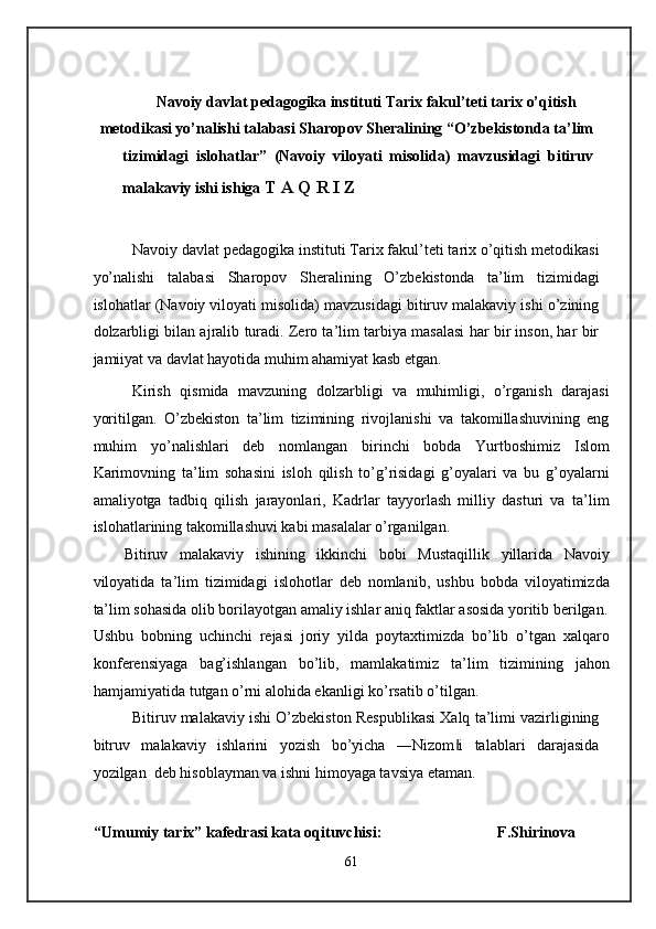 Navoiy davlat pedagogika instituti Tarix fakul’teti tarix o’qitish 
metodikasi yo’nalishi talabasi Sharopov Sheralining “O’zbekistonda ta’lim
tizimidagi   islohatlar”   (Navoiy   viloyati   misolida)   mavzusidagi   bitiruv
malakaviy ishi ishiga  T A Q R I Z 
 
Navoiy davlat pedagogika instituti Tarix fakul’teti tarix o’qitish metodikasi
yo’nalishi   talabasi   Sharopov   Sheralining   O’zbekistonda   ta’lim   tizimidagi
islohatlar (Navoiy viloyati misolida) mavzusidagi bitiruv malakaviy ishi o’zining
dolzarbligi bilan ajralib turadi. Zero ta’lim tarbiya masalasi har bir inson, har bir
jamiiyat va davlat hayotida muhim ahamiyat kasb etgan. 
Kirish   qismida   mavzuning   dolzarbligi   va   muhimligi,   o’rganish   darajasi
yoritilgan.   O’zbekiston   ta’lim   tizimining   rivojlanishi   va   takomillashuvining   eng
muhim   yo’nalishlari   deb   nomlangan   birinchi   bobda   Yurtboshimiz   Islom
Karimovning   ta’lim   sohasini   isloh   qilish   to’g’risidagi   g’oyalari   va   bu   g’oyalarni
amaliyotga   tadbiq   qilish   jarayonlari,   Kadrlar   tayyorlash   milliy   dasturi   va   ta’lim
islohatlarining takomillashuvi kabi masalalar o’rganilgan. 
Bitiruv   malakaviy   ishining   ikkinchi   bobi   Mustaqillik   yillarida   Navoiy
viloyatida   ta’lim   tizimidagi   islohotlar   deb   nomlanib,   ushbu   bobda   viloyatimizda
ta’lim sohasida olib borilayotgan amaliy ishlar aniq faktlar asosida yoritib berilgan.
Ushbu   bobning   uchinchi   rejasi   joriy   yilda   poytaxtimizda   bo’lib   o’tgan   xalqaro
konferensiyaga   bag’ishlangan   bo’lib,   mamlakatimiz   ta’lim   tizimining   jahon
hamjamiyatida tutgan o’rni alohida ekanligi ko’rsatib o’tilgan. 
Bitiruv malakaviy ishi O’zbekiston Respublikasi Xalq ta’limi vazirligining
bitruv   malakaviy   ishlarini   yozish   bo’yicha   ―Nizom i   talablari   darajasida‖
yozilgan  deb hisoblayman va ishni himoyaga tavsiya etaman. 
 
“Umumiy tarix” kafedrasi kata oqituvchisi:                              F.Shirinova 
61