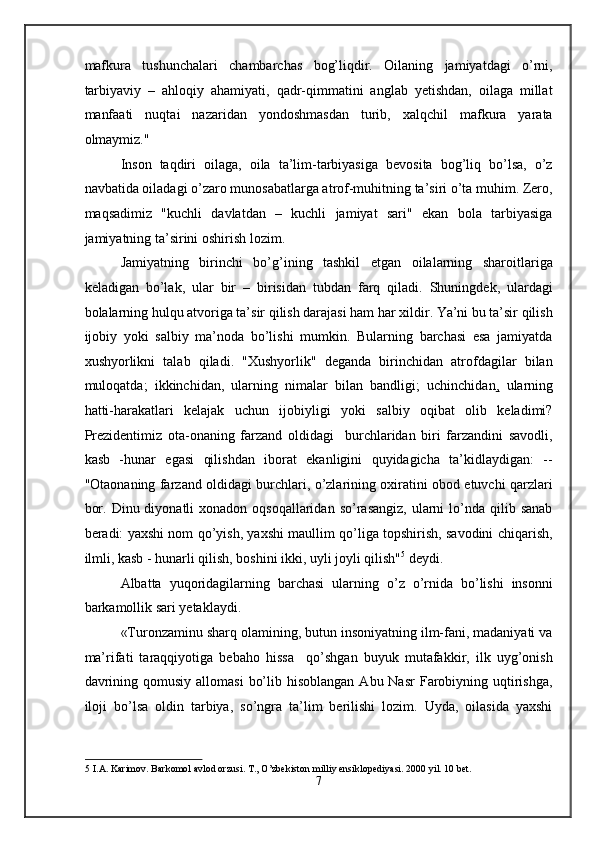 mafkura   tushunchalari   chambarchas   bog’liqdir.   Oilaning   jamiyatdagi   o’rni,
tarbiyaviy   –   ahloqiy   ahamiyati,   qadr-qimmatini   anglab   yetishdan,   oilaga   millat
manfaati   nuqtai   nazaridan   yondoshmasdan   turib,   xalqchil   mafkura   yarata
olmaymiz." 
Inson   taqdiri   oilaga,   oila   ta’lim-tarbiyasiga   bevosita   bog’liq   bo’lsa,   o’z
navbatida oiladagi o’zaro munosabatlarga atrof-muhitning ta’siri o’ta muhim. Zero,
maqsadimiz   "kuchli   davlatdan   –   kuchli   jamiyat   sari"   ekan   bola   tarbiyasiga
jamiyatning ta’sirini oshirish lozim. 
Jamiyatning   birinchi   bo’g’ining   tashkil   etgan   oilalarning   sharoitlariga
keladigan   bo’lak,   ular   bir   –   birisidan   tubdan   farq   qiladi.   Shuningdek,   ulardagi
bolalarning hulqu atvoriga ta’sir qilish darajasi ham har xildir. Ya’ni bu ta’sir qilish
ijobiy   yoki   salbiy   ma’noda   bo’lishi   mumkin.   Bularning   barchasi   esa   jamiyatda
xushyorlikni   talab   qiladi.   "Xushyorlik"   deganda   birinchidan   atrofdagilar   bilan
muloqatda;   ikkinchidan,   ularning   nimalar   bilan   bandligi;   uchinchidan ,   ularning
hatti-harakatlari   kelajak   uchun   ijobiyligi   yoki   salbiy   oqibat   olib   keladimi?
Prezidentimiz   ota-onaning   farzand   oldidagi     burchlaridan   biri   farzandini   savodli,
kasb   -hunar   egasi   qilishdan   iborat   ekanligini   quyidagicha   ta’kidlaydigan:   --
"Otaonaning farzand oldidagi burchlari, o’zlarining oxiratini obod etuvchi qarzlari
bor.  Dinu diyonatli   xonadon oqsoqallaridan  so’rasangiz,  ularni  lo’nda  qilib  sanab
beradi: yaxshi nom qo’yish, yaxshi maullim qo’liga topshirish, savodini chiqarish,
ilmli, kasb - hunarli qilish, boshini ikki, uyli joyli qilish" 5
 deydi.  
Albatta   yuqoridagilarning   barchasi   ularning   o’z   o’rnida   bo’lishi   insonni
barkamollik sari yetaklaydi.  
«Turonzaminu sharq olamining, butun insoniyatning ilm-fani, madaniyati va
ma’rifati   taraqqiyotiga   bebaho   hissa     qo’shgan   buyuk   mutafakkir,   ilk   uyg’onish
davrining  qomusiy  allomasi   bo’lib  hisoblangan  Abu Nasr  Farobiyning uqtirishga,
iloji   bo’lsa   oldin   tarbiya,   so’ngra   ta’lim   berilishi   lozim.   Uyda,   oilasida   yaxshi
5  I.A. Karimov. Barkomol avlod orzusi. T., O’zbekiston milliy ensiklopediyasi. 2000 yil. 10 bet. 
7