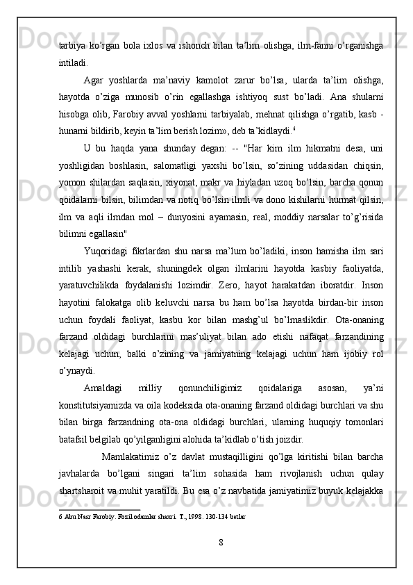 tarbiya   ko’rgan   bola   ixlos   va   ishonch   bilan   ta’lim   olishga,   ilm-fanni   o’rganishga
intiladi.  
Agar   yoshlarda   ma’naviy   kamolot   zarur   bo’lsa,   ularda   ta’lim   olishga,
hayotda   o’ziga   munosib   o’rin   egallashga   ishtiyoq   sust   bo’ladi.   Ana   shularni
hisobga   olib,  Farobiy  avval   yoshlarni   tarbiyalab,   mehnat   qilishga   o’rgatib,  kasb   -
hunarni bildirib, keyin ta’lim berish lozim», deb ta’kidlaydi. 6
 
U   bu   haqda   yana   shunday   degan:   --   "Har   kim   ilm   hikmatni   desa,   uni
yoshligidan   boshlasin,   salomatligi   yaxshi   bo’lsin,   so’zining   uddasidan   chiqsin,
yomon   shilardan   saqlasin,   xiyonat,   makr   va   hiyladan   uzoq   bo’lsin,   barcha   qonun
qoidalarni bilsin, bilimdan va notiq bo’lsin ilmli va dono kishilarni hurmat qilsin,
ilm   va   aqli   ilmdan   mol   –   dunyosini   ayamasin,   real,   moddiy   narsalar   to’g’risida
bilimni egallasin"  
Yuqoridagi   fikrlardan   shu   narsa   ma’lum   bo’ladiki,   inson   hamisha   ilm   sari
intilib   yashashi   kerak,   shuningdek   olgan   ilmlarini   hayotda   kasbiy   faoliyatda,
yaratuvchilikda   foydalanishi   lozimdir.   Zero,   hayot   harakatdan   iboratdir.   Inson
hayotini   falokatga   olib   keluvchi   narsa   bu   ham   bo’lsa   hayotda   birdan-bir   inson
uchun   foydali   faoliyat,   kasbu   kor   bilan   mashg’ul   bo’lmaslikdir.   Ota-onaning
farzand   oldidagi   burchlarini   mas’uliyat   bilan   ado   etishi   nafaqat   farzandining
kelajagi   uchun,   balki   o’zining   va   jamiyatning   kelajagi   uchun   ham   ijobiy   rol
o’ynaydi. 
Amaldagi   milliy   qonunchiligimiz   qoidalariga   asosan,   ya’ni
konstitutsiyamizda va oila kodeksida ota-onaning farzand oldidagi burchlari va shu
bilan   birga   farzandning   ota-ona   oldidagi   burchlari,   ularning   huquqiy   tomonlari
batafsil belgilab qo’yilganligini alohida ta’kidlab o’tish joizdir. 
                  Mamlakatimiz   o’z   davlat   mustaqilligini   qo’lga   kiritishi   bilan   barcha
javhalarda   bo’lgani   singari   ta’lim   sohasida   ham   rivojlanish   uchun   qulay
shartsharoit va muhit yaratildi. Bu esa o’z navbatida jamiyatimiz buyuk kelajakka
6  Abu Nasr Farobiy. Fozil odamlar shaxri. T., 1998. 130-134 betlar  
 
 
8  
  
