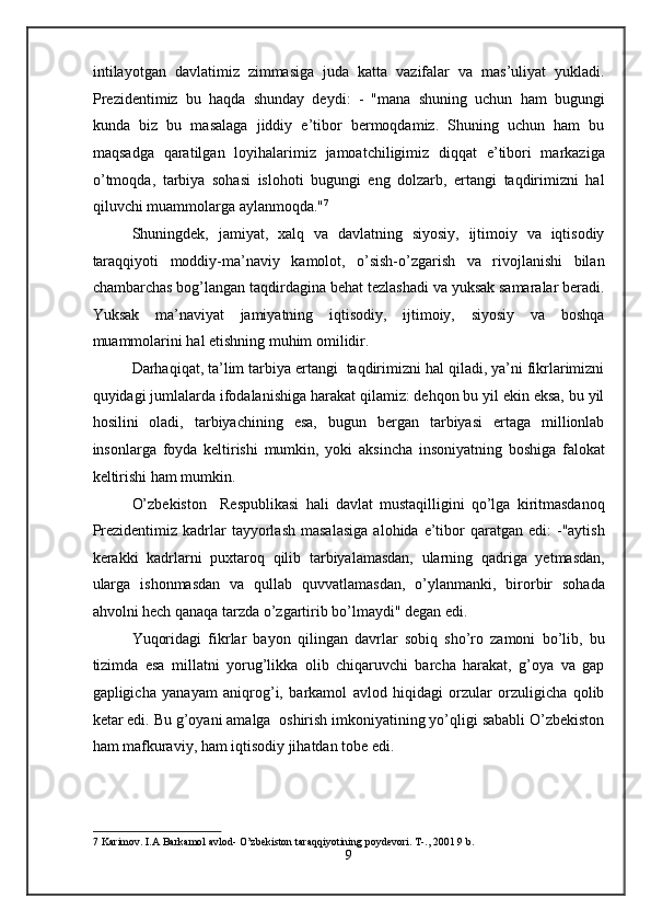 intilayotgan   davlatimiz   zimmasiga   juda   katta   vazifalar   va   mas’uliyat   yukladi.
Prezidentimiz   bu   haqda   shunday   deydi:   -   "mana   shuning   uchun   ham   bugungi
kunda   biz   bu   masalaga   jiddiy   e’tibor   bermoqdamiz.   Shuning   uchun   ham   bu
maqsadga   qaratilgan   loyihalarimiz   jamoatchiligimiz   diqqat   e’tibori   markaziga
o’tmoqda,   tarbiya   sohasi   islohoti   bugungi   eng   dolzarb,   ertangi   taqdirimizni   hal
qiluvchi muammolarga aylanmoqda." 7
 
Shuningdek,   jamiyat,   xalq   va   davlatning   siyosiy,   ijtimoiy   va   iqtisodiy
taraqqiyoti   moddiy-ma’naviy   kamolot,   o’sish-o’zgarish   va   rivojlanishi   bilan
chambarchas bog’langan taqdirdagina behat tezlashadi va yuksak samaralar beradi.
Yuksak   ma’naviyat   jamiyatning   iqtisodiy,   ijtimoiy,   siyosiy   va   boshqa
muammolarini hal etishning muhim omilidir. 
Darhaqiqat, ta’lim tarbiya ertangi  taqdirimizni hal qiladi, ya’ni fikrlarimizni
quyidagi jumlalarda ifodalanishiga harakat qilamiz: dehqon bu yil ekin eksa, bu yil
hosilini   oladi,   tarbiyachining   esa,   bugun   bergan   tarbiyasi   ertaga   millionlab
insonlarga   foyda   keltirishi   mumkin,   yoki   aksincha   insoniyatning   boshiga   falokat
keltirishi ham mumkin. 
O’zbekiston     Respublikasi   hali   davlat   mustaqilligini   qo’lga   kiritmasdanoq
Prezidentimiz  kadrlar   tayyorlash  masalasiga   alohida  e’tibor   qaratgan  edi:   -"aytish
kerakki   kadrlarni   puxtaroq   qilib   tarbiyalamasdan,   ularning   qadriga   yetmasdan,
ularga   ishonmasdan   va   qullab   quvvatlamasdan,   o’ylanmanki,   birorbir   sohada
ahvolni hech qanaqa tarzda o’zgartirib bo’lmaydi" degan edi.  
Yuqoridagi   fikrlar   bayon   qilingan   davrlar   sobiq   sho’ro   zamoni   bo’lib,   bu
tizimda   esa   millatni   yorug’likka   olib   chiqaruvchi   barcha   harakat,   g’oya   va   gap
gapligicha   yanayam   aniqrog’i,   barkamol   avlod   hiqidagi   orzular   orzuligicha   qolib
ketar edi. Bu g’oyani amalga  oshirish imkoniyatining yo’qligi sababli O’zbekiston
ham mafkuraviy, ham iqtisodiy jihatdan tobe edi.  
7  Karimov. I.A Barkamol avlod- O’zbekiston taraqqiyotining poydevori. T-., 2001 9 b.   
9  
  