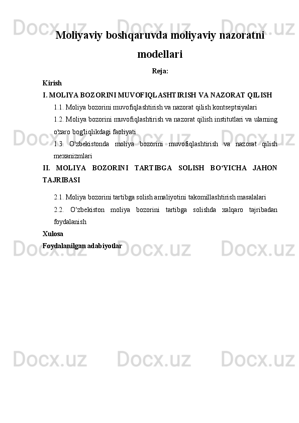 Moliyaviy boshqaruvda moliyaviy nazoratni
modellari
Reja:
Kirish
I. MOLIYA BOZORINI MUVOFIQLASHTIRISH VA NAZORAT QILISH 
1.1. Moliya bozorini muvofiqlashtirish va nazorat qilish kontseptsiyalari
1.2. Moliya bozorini muvofiqlashtirish va nazorat qilish institutlari va ularning
o'zaro bog'liqlikdagi faoliyati
1.3.   O'zbekistonda   moliya   bozorini   muvofiqlashtirish   va   nazorat   qilish
mexanizmlari
II.   MOLIYA   BOZORINI   TARTIBGA   SOLISH   BO YICHA   JAHONʻ
TAJRIBASI
2.1.  Moliya bozorini tartibga solish amaliyotini takomillashtirish masalalari
2.2.   O‘zbekiston   moliya   bozorini   tartibga   solishda   xalqaro   tajribadan
foydalanish
Xulosa
Foydalanilgan adabiyotlar
