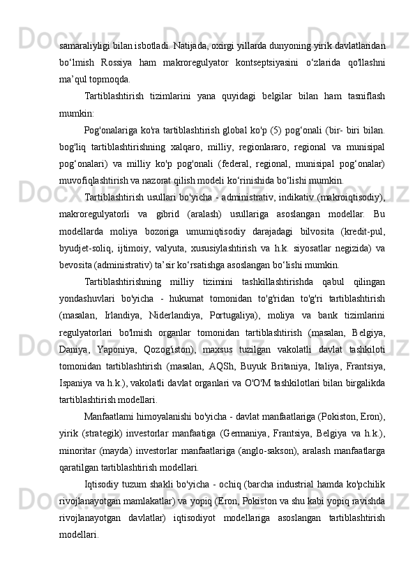 samaraliyligi bilan isbotladi. Natijada, oxirgi yillarda dunyoning yirik davlatlaridan
bo‘lmish   Rossiya   ham   makroregulyator   kontseptsiyasini   o‘zlarida   qo'llashni
ma’qul topmoqda.
Tartiblashtirish   tizimlarini   yana   quyidagi   belgilar   bilan   ham   tasniflash
mumkin:
Pog'onalariga ko'ra tartiblashtirish global ko'p (5)  pog‘onali (bir-  biri bilan.
bog'liq   tartiblashtirishning   xalqaro,   milliy,   regionlararo,   regional   va   munisipal
pog‘onalari)   va   milliy   ko'p   pog'onali   (federal,   regional,   munisipal   pog‘onalar)
muvofiqlashtirish va nazorat qilish modeli ko‘rinishida bo‘lishi mumkin.
Tartiblashtirish usullari bo'yicha - administrativ, indikativ (makroiqtisodiy),
makroregulyatorli   va   gibrid   (aralash)   usullariga   asoslangan   modellar.   Bu
modellarda   moliya   bozoriga   umumiqtisodiy   darajadagi   bilvosita   (kredit-pul,
byudjet-soliq,   ijtimoiy,   valyuta,   xususiylashtirish   va   h.k.   siyosatlar   negizida)   va
bevosita (administrativ) ta’sir ko‘rsatishga asoslangan bo‘lishi mumkin.
Tartiblashtirishning   milliy   tizimini   tashkillashtirishda   qabul   qilingan
yondashuvlari   bo'yicha   -   hukumat   tomonidan   to'g'ridan   to'g'ri   tartiblashtirish
(masalan,   Irlandiya,   Niderlandiya,   Portugaliya),   moliya   va   bank   tizimlarini
regulyatorlari   bo'lmish   organlar   tomonidan   tartiblashtirish   (masalan,   Belgiya,
Daniya,   Yaponiya,   Qozog'iston),   maxsus   tuzilgan   vakolatli   davlat   tashkiloti
tomonidan   tartiblashtirish   (masalan,   AQSh,   Buyuk   Britaniya,   Italiya,   Frantsiya,
Ispaniya va h.k.), vakolatli davlat organlari va O'O'M tashkilotlari bilan birgalikda
tartiblashtirish modellari.
Manfaatlami himoyalanishi bo'yicha - davlat manfaatlariga (Pokiston, Eron),
yirik   (strategik)   investorlar   manfaatiga   (Germaniya,   Frantsiya,   Belgiya   va   h.k.),
minoritar   (mayda)   investorlar   manfaatlariga   (anglo-sakson),   aralash   manfaatlarga
qaratilgan tartiblashtirish modellari.
Iqtisodiy tuzum  shakli  bo'yicha - ochiq (barcha industrial  hamda ko'pchilik
rivojlanayotgan mamlakatlar) va yopiq (Eron, Pokiston va shu kabi yopiq ravishda
rivojlanayotgan   davlatlar)   iqtisodiyot   modellariga   asoslangan   tartiblashtirish
modellari.