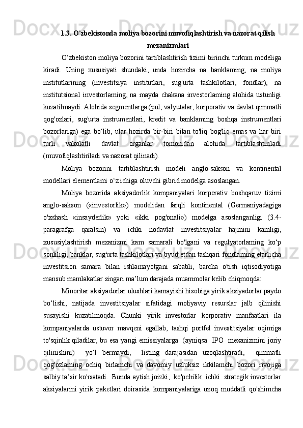 1.3. O'zbekistonda moliya bozorini muvofiqlashtirish va nazorat qilish
mexanizmlari
O‘zbekiston moliya bozorini tartiblashtirish tizimi birinchi turkum modeliga
kiradi.   Uning   xususiyati   shundaki,   unda   hozircha   na   banklaming,   na   moliya
institutlarining   (investitsiya   institutlari,   sug'urta   tashkilotlari,   fondlar),   na
institutsional   investorlaming,   na   mayda   chakana   investorlaming   alohida   ustunligi
kuzatilmaydi. Alohida segmentlarga (pul, valyutalar, korporativ va davlat qimmatli
qog'ozlari,   sug'urta   instrumentlari,   kredit   va   banklaming   boshqa   instrumentlari
bozorlariga)   ega   bo‘lib,   ular   hozirda   bir-biri   bilan   to'liq   bog'liq   emas   va   har   biri
turli   vakolatli   davlat   organlar   tomonidan   alohida   tartiblashtiriladi
(muvofiqlashtiriladi va nazorat qilinadi).
Moliya   bozorini   tartiblashtirish   modeli   anglo-sakson   va   kontinental
modellari elementlami o‘z ichiga oluvchi gibrid modelga asoslangan.
Moliya   bozorida   aksiyadorlik   kompaniyalari   korporativ   boshqaruv   tizimi
anglo-sakson   («investorlik»)   modelidan   farqli   kontinental   (Germaniyadagiga
o'xshash   «insayderlik»   yoki   «ikki   pog'onali»)   modelga   asoslanganligi   (3.4-
paragrafga   qaralsin)   va   ichki   nodavlat   investitsiyalar   hajmini   kamligi,
xususiylashtirish   mexanizmi   kam   samarali   bo'lgani   va   regulyatorlaming   ko‘p
sonliligi, banklar, sug'urta tashkilotlari va byudjetdan tashqari fondlaming etarlicha
investitsion   samara   bilan   ishlamayotgani   sababli,   barcha   o'tish   iqtisodiyotiga
mansub mamlakatlar singari ma’lum darajada muammolar kelib chiqmoqda:
Minoritar aksiyadorlar ulushlari kamayishi hisobiga yirik aksiyadorlar paydo
bo‘lishi,   natijada   investitsiyalar   sifatidagi   moliyaviy   resurslar   jalb   qilinishi
susayishi   kuzatilmoqda.   Chunki   yirik   investorlar   korporativ   manfaatlari   ila
kompaniyalarda   ustuvor   mavqeni   egallab,   tashqi   portfel   investitsiyalar   oqimiga
to'sqinlik qiladilar, bu esa yangi emissiyalarga   (ayniqsa   IPO   mexanizmini  joriy
qilinishini)     yo‘l   bermaydi,     listing   darajasidan   uzoqlashtiradi,     qimmatli
qog'ozlaming   ochiq   birlamchi   va   davomiy   uzluksiz   ikkilamchi   bozori   rivojiga
salbiy ta’sir ko'rsatadi.  Bunda aytish joizki,  ko'pchilik  ichki  strategik investorlar
aksiyalarini   yirik   paketlari   doirasida   kompaniyalariga   uzoq   muddatli   qo'shimcha