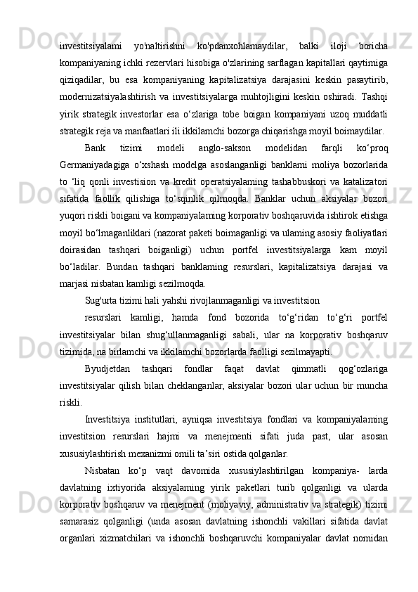 investitsiyalami   yo'naltirishni   ko'pdanxohlamaydilar,   balki   iloji   boricha
kompaniyaning ichki rezervlari hisobiga o'zlarining sarflagan kapitallari qaytimiga
qiziqadilar,   bu   esa   kompaniyaning   kapitalizatsiya   darajasini   keskin   pasaytirib,
modernizatsiyalashtirish   va   investitsiyalarga   muhtojligini   keskin   oshiradi.   Tashqi
yirik   strategik   investorlar   esa   o‘zlariga   tobe   boigan   kompaniyani   uzoq   muddatli
strategik reja va manfaatlari ili ikkilamchi bozorga chiqarishga moyil boimaydilar.
Bank   tizimi   modeli   anglo-sakson   modelidan   farqli   ko‘proq
Germaniyadagiga   o‘xshash   modelga   asoslanganligi   banklami   moliya   bozorlarida
to   ‘liq   qonli   investision   va   kredit   operatsiyalaming   tashabbuskori   va   katalizatori
sifatida   faollik   qilishiga   to‘sqinlik   qilmoqda.   Banklar   uchun   aksiyalar   bozori
yuqori riskli boigani va kompaniyalaming korporativ boshqaruvida ishtirok etishga
moyil bo‘lmaganliklari (nazorat paketi boimaganligi va ulaming asosiy faoliyatlari
doirasidan   tashqari   boiganligi)   uchun   portfel   investitsiyalarga   kam   moyil
bo‘ladilar.   Bundan   tashqari   banklaming   resurslari,   kapitalizatsiya   darajasi   va
marjasi nisbatan kamligi sezilmoqda.
Sug'urta tizimi hali yahshi rivojlanmaganligi va investitsion
resurslari   kamligi,   hamda   fond   bozorida   to‘g‘ridan   to‘g‘ri   portfel
investitsiyalar   bilan   shug‘ullanmaganligi   sabali,   ular   na   korporativ   boshqaruv
tizimida, na birlamchi va ikkilamchi bozorlarda faolligi sezilmayapti.
Byudjetdan   tashqari   fondlar   faqat   davlat   qimmatli   qog‘ozlariga
investitsiyalar   qilish   bilan   cheklanganlar,   aksiyalar   bozori   ular   uchun   bir   muncha
riskli.
Investitsiya   institutlari,   ayniqsa   investitsiya   fondlari   va   kompaniyalaming
investitsion   resurslari   hajmi   va   menejmenti   sifati   juda   past,   ular   asosan
xususiylashtirish mexanizmi omili ta’siri ostida qolganlar.
Nisbatan   ko‘p   vaqt   davomida   xususiylashtirilgan   kompaniya-   larda
davlatning   ixtiyorida   aksiyalaming   yirik   paketlari   turib   qolganligi   va   ularda
korporativ boshqaruv va menejment (moliyaviy, administrativ va strategik) tizimi
samarasiz   qolganligi   (unda   asosan   davlatning   ishonchli   vakillari   sifatida   davlat
organlari   xizmatchilari   va   ishonchli   boshqaruvchi   kompaniyalar   davlat   nomidan