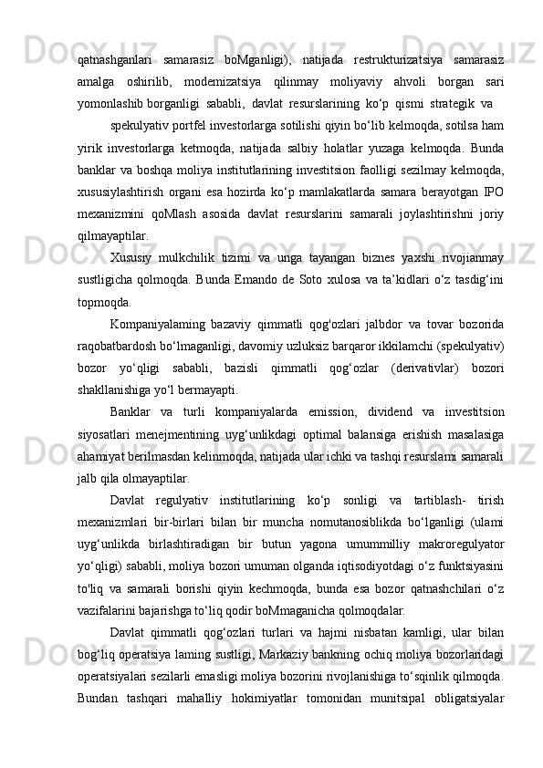 qatnashganlari   samarasiz   boMganligi),   natijada   restrukturizatsiya   samarasiz
amalga   oshirilib,   modemizatsiya   qilinmay   moliyaviy   ahvoli   borgan   sari
yomonlashib borganligi  sababli,  davlat  resurslarining  ko‘p  qismi  strategik  va
spekulyativ portfel investorlarga sotilishi qiyin bo‘lib kelmoqda, sotilsa ham
yirik   investorlarga   ketmoqda,   natijada   salbiy   holatlar   yuzaga   kelmoqda.   Bunda
banklar va boshqa moliya institutlarining investitsion faolligi sezilmay kelmoqda,
xususiylashtirish   organi   esa   hozirda   ko‘p   mamlakatlarda   samara   berayotgan   IPO
mexanizmini   qoMlash   asosida   davlat   resurslarini   samarali   joylashtirishni   joriy
qilmayaptilar.
Xususiy   mulkchilik   tizimi   va   unga   tayangan   biznes   yaxshi   rivojianmay
sustligicha   qolmoqda.   Bunda   Emando   de   Soto   xulosa   va   ta’kidlari   o‘z   tasdig‘ini
topmoqda.
Kompaniyalaming   bazaviy   qimmatli   qog'ozlari   jalbdor   va   tovar   bozorida
raqobatbardosh bo‘lmaganligi, davomiy uzluksiz barqaror ikkilamchi (spekulyativ)
bozor   yo‘qligi   sababli,   bazisli   qimmatli   qog‘ozlar   (derivativlar)   bozori
shakllanishiga yo‘l bermayapti.
Banklar   va   turli   kompaniyalarda   emission,   dividend   va   investitsion
siyosatlari   menejmentining   uyg‘unlikdagi   optimal   balansiga   erishish   masalasiga
ahamiyat berilmasdan kelinmoqda, natijada ular ichki va tashqi resurslami samarali
jalb qila olmayaptilar.
Davlat   regulyativ   institutlarining   ko‘p   sonligi   va   tartiblash-   tirish
mexanizmlari   bir-birlari   bilan   bir   muncha   nomutanosiblikda   bo‘lganligi   (ulami
uyg‘unlikda   birlashtiradigan   bir   butun   yagona   umummilliy   makroregulyator
yo‘qligi) sababli, moliya bozori umuman olganda iqtisodiyotdagi o‘z funktsiyasini
to'liq   va   samarali   borishi   qiyin   kechmoqda,   bunda   esa   bozor   qatnashchilari   o‘z
vazifalarini bajarishga to‘liq qodir boMmaganicha qolmoqdalar.
Davlat   qimmatli   qog‘ozlari   turlari   va   hajmi   nisbatan   kamligi,   ular   bilan
bog‘liq operatsiya laming sustligi, Markaziy bankning ochiq moliya bozorlaridagi
operatsiyalari sezilarli emasligi moliya bozorini rivojlanishiga to‘sqinlik qilmoqda.
Bundan   tashqari   mahalliy   hokimiyatlar   tomonidan   munitsipal   obligatsiyalar