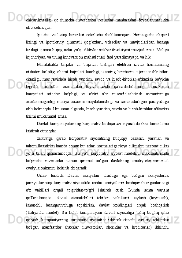 chiqarilmasligi   qo‘shimcha   investitsion   resurslar   manbasidan   foydalanmaslikka
olib kelmoqda.
Ipoteka   va   lizing   bozorlari   eetarlicha   shakllanmagan.   Hanuzgacha   eksport
lizingi   va   ipotekaviy   qimmatli   qog‘ozlari,   veksellar   va   mavjudlaridan   boshqa
turdagi qimmatli qog‘ozlar yo‘q. Aktivlar sek’yuritizatsiyasi mavjud emas. Moliya
injeneriyasi va uning innovatsion mahsulotlari faol yaratilmayapti va h.k.
Mamlakatda   birjalar   va   birjadan   tashqari   elektron   savdo   tizimlarining
nisbatan   ko‘pligi   oborot   hajmlari   kamligi,   ulaming   barchasini   tijorat   tashkilotlari
ekanligi,   mos   ravishda   hisob   yuritish,   savdo   va   hisob-kitoblar   o'tkazish   bo'yicha
tegishli   institutlar   xizmatidan   foydalanuvchi   qatnashchilaming   transaktsion
harajatlari   miqdori   ko'pligi,   va   o'zini   o‘zi   muvofiqlashtirish   mexanizmiga
asoslanmaganligi   moliya   bozorini   maydalanishiga   va   samaradorligini   pasayishiga
olib kelmoqda. Umuman olganda, hisob yuritish, savdo va hisob-kitoblar o'tkazish
tizimi mukammal emas.
Davlat   kompaniyalarning   korporativ   boshqaruvi   siyosatida   ikki   tomonlama
ishtirok etmoqda:
zaruratga   qarab   korporativ   siyosatning   huquqiy   bazasini   yaratish   va
takomillashtirish hamda qonun hujjatlari normalariga rioya qilinishni nazorat qilish
yo‘li   bilan   qatnashmoqda.   Bu   yo‘l   korporativ   siyosat   modelini   shakllantirishda
ko'pincha   investorlar   uchun   qimmat   bo'lgan   davlatning   amaliy-eksperimental
evolyusionizmini keltirib chiqaradi;
Ustav   fondida   Davlat   aksiyalari   ulushiga   ega   bo'lgan   aksiyadorlik
jamiyatlarining   korporativ   siyosatida   ushbu   jamiyatlarni   boshqarish   organlaridagi
o'z   vakillari   orqali   to'g'ridan-to'g'ri   ishtirok   etish.   Bunda   uchta   variant
qo'llanilmoqda:   davlat   xizmatchilari   ichidan   vakillami   saylash   (tayinlash),
ishonchli   boshqaruvchiga   topshirish,   davlat   xoldinglari   orqali   boshqarish
(Italiyacha   model).   Bu   holat   kompaniyani   davlat   siyosatiga   to'liq   bog'liq   qilib
qo'yadi,   kompaniyaning   korporativ   siyosatida   ishtirok   etuvchi   xususiy   sektordan
bo'lgan   manfaatdor   shaxslar   (investorlar,   sheriklar   va   kreditorlar)   ikkinchi
