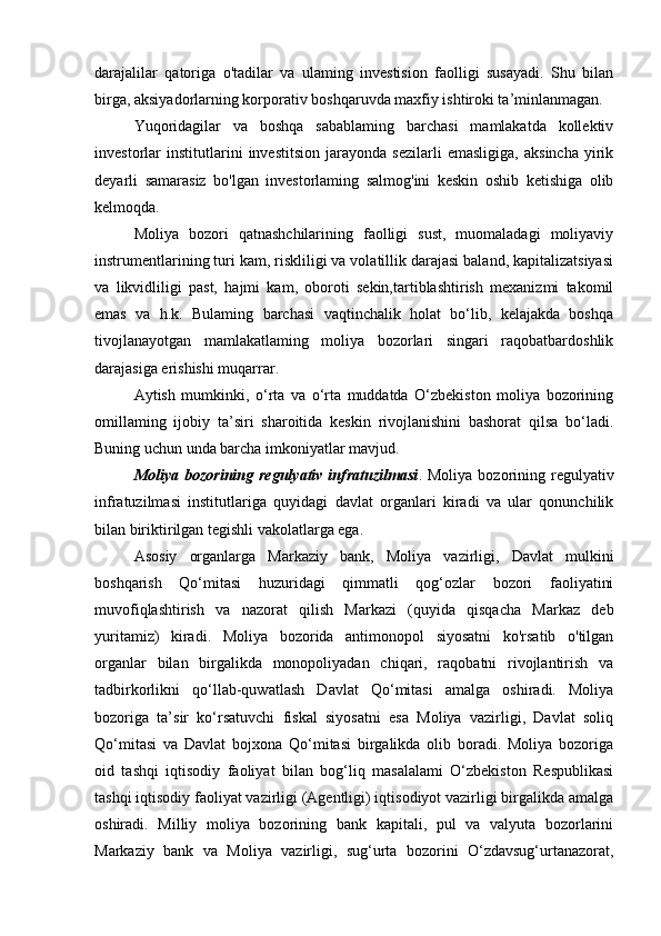 darajalilar   qatoriga   o'tadilar   va   ulaming   investision   faolligi   susayadi.   Shu   bilan
birga, aksiyadorlarning korporativ boshqaruvda maxfiy ishtiroki ta’minlanmagan.
Yuqoridagilar   va   boshqa   sabablaming   barchasi   mamlakatda   kollektiv
investorlar   institutlarini   investitsion   jarayonda   sezilarli   emasligiga,   aksincha   yirik
deyarli   samarasiz   bo'lgan   investorlaming   salmog'ini   keskin   oshib   ketishiga   olib
kelmoqda.
Moliya   bozori   qatnashchilarining   faolligi   sust,   muomaladagi   moliyaviy
instrumentlarining turi kam, riskliligi va volatillik darajasi baland, kapitalizatsiyasi
va   likvidliligi   past,   hajmi   kam,   oboroti   sekin,tartiblashtirish   mexanizmi   takomil
emas   va   h.k.   Bulaming   barchasi   vaqtinchalik   holat   bo‘lib,   kelajakda   boshqa
tivojlanayotgan   mamlakatlaming   moliya   bozorlari   singari   raqobatbardoshlik
darajasiga erishishi muqarrar.
Aytish   mumkinki,   o‘rta   va   o‘rta   muddatda   O‘zbekiston   moliya   bozorining
omillaming   ijobiy   ta’siri   sharoitida   keskin   rivojlanishini   bashorat   qilsa   bo‘ladi.
Buning uchun unda barcha imkoniyatlar mavjud.
Moliya  bozorining  regulyativ  infratuzilmasi . Moliya  bozorining regulyativ
infratuzilmasi   institutlariga   quyidagi   davlat   organlari   kiradi   va   ular   qonunchilik
bilan biriktirilgan tegishli vakolatlarga ega.
Asosiy   organlarga   Markaziy   bank,   Moliya   vazirligi,   Davlat   mulkini
boshqarish   Qo‘mitasi   huzuridagi   qimmatli   qog‘ozlar   bozori   faoliyatini
muvofiqlashtirish   va   nazorat   qilish   Markazi   (quyida   qisqacha   Markaz   deb
yuritamiz)   kiradi.   Moliya   bozorida   antimonopol   siyosatni   ko'rsatib   o'tilgan
organlar   bilan   birgalikda   monopoliyadan   chiqari,   raqobatni   rivojlantirish   va
tadbirkorlikni   qo‘llab-quwatlash   Davlat   Qo‘mitasi   amalga   oshiradi.   Moliya
bozoriga   ta’sir   ko‘rsatuvchi   fiskal   siyosatni   esa   Moliya   vazirligi,   Davlat   soliq
Qo‘mitasi   va   Davlat   bojxona   Qo‘mitasi   birgalikda   olib   boradi.   Moliya   bozoriga
oid   tashqi   iqtisodiy   faoliyat   bilan   bog‘liq   masalalami   O‘zbekiston   Respublikasi
tashqi iqtisodiy faoliyat vazirligi (Agentligi) iqtisodiyot vazirligi birgalikda amalga
oshiradi.   Milliy   moliya   bozorining   bank   kapitali,   pul   va   valyuta   bozorlarini
Markaziy   bank   va   Moliya   vazirligi,   sug‘urta   bozorini   O‘zdavsug‘urtanazorat,
