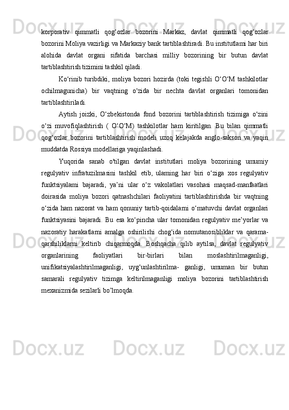 korporativ   qimmatli   qog‘ozlar   bozorini   Markaz,   davlat   qimmatli   qog‘ozlar
bozorini Moliya vazirligi va Markaziy bank tartiblashtiradi. Bu institutlami har biri
alohida   davlat   organi   sifatida   barchasi   milliy   bozorining   bir   butun   davlat
tartiblashtirish tizimini tashkil qiladi.
Ko‘rinib   turibdiki,   moliya   bozori   hozirda   (toki   tegishli   O‘O‘M   tashkilotlar
ochilmagunicha)   bir   vaqtning   o‘zida   bir   nechta   davlat   organlari   tomonidan
tartiblashtiriladi.
Aytish   joizki,   O‘zbekistonda   fond   bozorini   tartiblashtirish   tizimiga   o‘zini
o‘zi   muvofiqlashtirish   (   O‘O‘M)   tashkilotlar   ham   kiritilgan.   Bu   bilan   qimmatli
qog‘ozlar   bozorini   tartiblashtirish   modeli   uzoq   kelajakda   anglo-sakson   va   yaqin
muddatda Rossiya modellariga yaqinlashadi.
Yuqorida   sanab   o'tilgan   davlat   institutlari   moliya   bozorining   umumiy
regulyativ   infratuzilmasini   tashkil   etib,   ulaming   har   biri   o‘ziga   xos   regulyativ
funktsiyalami   bajaradi,   ya’ni   ular   o‘z   vakolatlari   vasohasi   maqsad-manfaatlari
doirasida   moliya   bozori   qatnashchilari   faoliyatini   tartiblashtirishda   bir   vaqtning
o‘zida  ham   nazorat  va  ham  qonuniy  tartib-qoidalarni  o‘matuvchi  davlat   organlari
funktsiyasini   bajaradi.   Bu   esa   ko‘pincha   ular   tomonidan   regulyativ   me’yorlar   va
nazoratiy   harakatlarni   amalga   oshirilishi   chog‘ida   nomutanosibliklar   va   qarama-
qarshiliklarni   keltirib   chiqarmoqda.   Boshqacha   qilib   aytilsa,   davlat   regulyativ
organlarining   faoliyatlari   bir-birlari   bilan   moslashtirilmaganligi,
unifikatsiyalashtirilmaganligi,   uyg‘unlashtirilma-   ganligi,   umuman   bir   butun
samarali   regulyativ   tizimga   keltirilmaganligi   moliya   bozorini   tartiblashtirish
mexanizmida sezilarli bo’lmoqda.