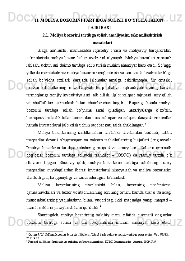 II.  MOLIYA BOZORINI TARTIBGA SOLISH BO YICHA JAHONʻ
TAJRIBASI
2.1.  Moliya bozorini tartibga solish amaliyotini takomillashtirish
masalalari
Bizga   ma’lumki,   mamlakatda   iqtisodiy   o’sish   va   moliyaviy   barqarorlikni
ta’minlashda   moliya   bozori   hal   qiluvchi   rol   o’ynaydi.   Moliya   bozorlari   samarali
ishlashi uchun uni doimo tartibga solib turish muhim ahamiyat kasb etadi. So’nggi
yillarda mamlakatimiz moliya bozorini rivojlantirish va uni uni faoliyatini tartibga
solish   bo’yicha   sezilarli   darajada   islohotlar   amalga   oshirilmoqda.   Sir   emаski,
mаzkur   islоhоtlаrning   muvаffаqiyаti   kо’p   jihаtdаn   iqtisоdiyоtimizning   bаrchа
tаrmоqlаrigа xоrijiy investitsiyаlаrni jаlb qilish, ilg’оr xаlqаrо tаjribаni jоriy qilish
vа   shаffоflikni   tа’minlаsh   bilаn   chаmbаrchаs   bоg’liq.   Bugungi   kunda   moliya
bozorini   tartibga   solish   bo’yicha   amal   qiladigan   nazariyalarga   o’zo’zini
boshqaruvchi  tashkilotlar  tomonidan asos  solingan va xalqaro darajada emitentlar
hamda investorlarni jalb etish uchun raqobat natijasida shakllangan. 5
Moliya   bozorlarining   shakllanishini   dastlabki   davrlaridan   boshlab,   ushbu
maqsadlar   deyarli   o zgarmagan   va   xalqaro   tashkilotlarning   hujjatlari   (eng   avvalo	
ʼ
“moliya   bozorlarni   tartibga   solishning   maqsad   va   tamoyillari”   Xalqaro   qimmatli
qog ozlar   bozorini   tartibga   soluvchi   tashkilot   –   IOSCO)   da   rasmiy   tarzda   o z	
ʼ ʼ
ifodasini   topgan.   Shunday   qilib,   moliya   bozorlarini   tartibga   solishning   asosiy
maqsadlari   quyidagilardan   iborat:   investorlarni   himoyalash   va   moliya   bozorlarini
shaffofligini, haqqoniyligi va samaradorligini ta minlash. 	
ʼ
Moliya   bozorlarining   rivojlanishi   bilan,   bozorning   professional
qatnashuvchilari va bozor vositachilarining sonining ortishi hamda ular o rtasidagi	
ʼ
munosabatlarning   yaqinlashuvi   bilan,   yuqoridagi   ikki   maqsadga   yangi   maqsad   –
tizimli risklarni pasaytirish ham qo shildi.	
ʼ 6
 
Shuningdek,   moliya   bozorining   tarkibiy   qismi   sifatida   qimmatli   qog’ozlar
bozorini   tartibga   solish   va   uni   rivojlantirish   muhim   ahamiyat   kasb   etadi.
5
 Carson J. W. Selfregulation in Securities Markets. World bank policy research working paper series. Vol. #5542. 
2011.P.75.
6
 Persaud A. Macro-Prudential regulation in financial markets, ECMI Commentaries. August. 2009. P. 9