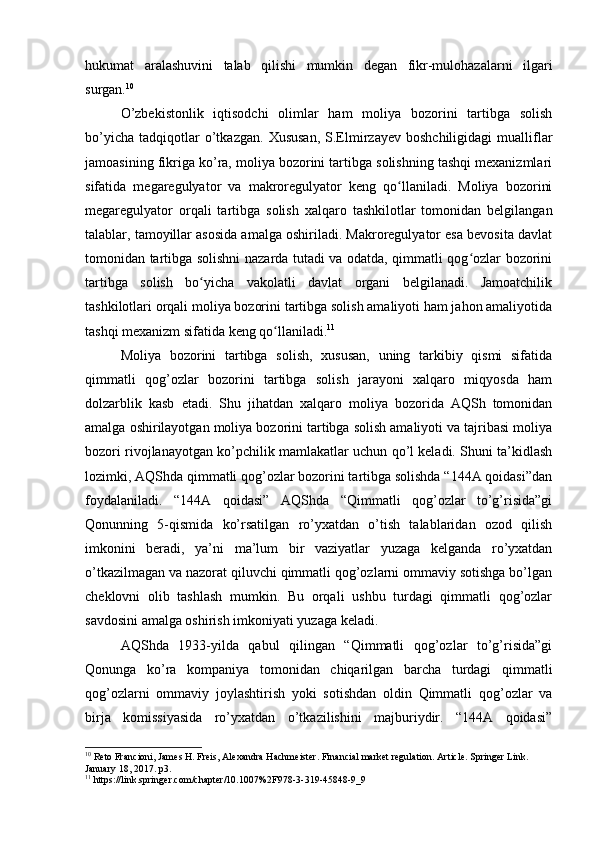 hukumat   aralashuvini   talab   qilishi   mumkin   degan   fikr-mulohazalarni   ilgari
surgan. 10
 
O’zbekistonlik   iqtisodchi   olimlar   ham   moliya   bozorini   tartibga   solish
bo’yicha   tadqiqotlar   o’tkazgan.   Xususan,   S.Elmirzayev   boshchiligidagi   mualliflar
jamoasining fikriga ko’ra, moliya bozorini tartibga solishning tashqi mexanizmlari
sifatida   megaregulyator   va   makroregulyator   keng   qo llaniladi.   Moliya   bozoriniʻ
megaregulyator   orqali   tartibga   solish   xalqaro   tashkilotlar   tomonidan   belgilangan
talablar, tamoyillar asosida amalga oshiriladi. Makroregulyator esa bevosita davlat
tomonidan tartibga solishni nazarda tutadi va odatda, qimmatli qog ozlar bozorini	
ʻ
tartibga   solish   bo yicha   vakolatli   davlat   organi   belgilanadi.   Jamoatchilik	
ʻ
tashkilotlari orqali moliya bozorini tartibga solish amaliyoti ham jahon amaliyotida
tashqi mexanizm sifatida keng qo llaniladi.	
ʻ 11
Moliya   bozorini   tartibga   solish,   xususan,   uning   tarkibiy   qismi   sifatida
qimmatli   qog’ozlar   bozorini   tartibga   solish   jarayoni   xalqaro   miqyosda   ham
dolzarblik   kasb   etadi.   Shu   jihatdan   xalqaro   moliya   bozorida   AQSh   tomonidan
amalga oshirilayotgan moliya bozorini tartibga solish amaliyoti va tajribasi moliya
bozori rivojlanayotgan ko’pchilik mamlakatlar uchun qo’l keladi. Shuni ta’kidlash
lozimki, AQShda qimmatli qog’ozlar bozorini tartibga solishda “144A qoidasi”dan
foydalaniladi.   “144A   qoidasi”   AQShda   “Qimmatli   qog’ozlar   to’g’risida”gi
Qonunning   5-qismida   ko’rsatilgan   ro’yxatdan   o’tish   talablaridan   ozod   qilish
imkonini   beradi,   ya’ni   ma’lum   bir   vaziyatlar   yuzaga   kelganda   ro’yxatdan
o’tkazilmagan va nazorat qiluvchi qimmatli qog’ozlarni ommaviy sotishga bo’lgan
cheklovni   olib   tashlash   mumkin.   Bu   orqali   ushbu   turdagi   qimmatli   qog’ozlar
savdosini amalga oshirish imkoniyati yuzaga keladi. 
AQShda   1933-yilda   qabul   qilingan   “Qimmatli   qog’ozlar   to’g’risida”gi
Qonunga   ko’ra   kompaniya   tomonidan   chiqarilgan   barcha   turdagi   qimmatli
qog’ozlarni   ommaviy   joylashtirish   yoki   sotishdan   oldin   Qimmatli   qog’ozlar   va
birja   komissiyasida   ro’yxatdan   o’tkazilishini   majburiydir.   “144A   qoidasi”
10
 Reto Francioni, James H. Freis, Alexandra Hachmeister. Financial market regulation. Article. Springer Link. 
January 18, 2017. p3.
11
 https://link.springer.com/chapter/10.1007%2F978-3-319-45848-9_9