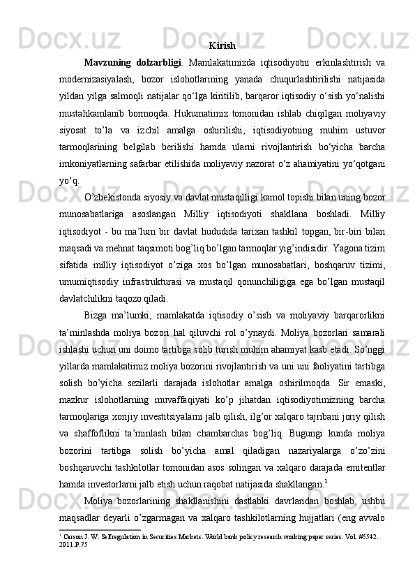 Kirish
Mavzuning   dolzarbligi .   Mamlakatimizda   iqtisodiyotni   erkinlashtirish   va
modernizasiyalash,   bozor   islohotlarining   yanada   chuqurlashtirilishi   natijasida
yildan yilga salmoqli  natijalar qo‘lga kiritilib, barqaror iqtisodiy o‘sish  yo‘nalishi
mustahkamlanib   bormoqda.   Hukumatimiz   tomonidan   ishlab   chiqilgan   moliyaviy
siyosat   to’la   va   izchil   amalga   oshirilishi,   iqtisodiyotning   muhim   ustuvor
tarmoqlarining   belgilab   berilishi   hamda   ularni   rivojlantirish   bo‘yicha   barcha
imkoniyatlarning safarbar etilishida moliyaviy nazorat o‘z ahamiyatini yo‘qotgani
yo‘q.
O’zbekistonda siyosiy va davlat mustaqilligi kamol topishi bilan uning bozor
munosabatlariga   asoslangan   Milliy   iqtisodiyoti   shakllana   boshladi.   Milliy
iqtisodiyot   -   bu   ma’lum   bir   davlat   hududida   tarixan   tashkil   topgan,   bir-biri   bilan
maqsadi va mehnat taqsimoti bog’liq bo’lgan tarmoqlar yig’indisidir. Yagona tizim
sifatida   milliy   iqtisodiyot   o’ziga   xos   bo’lgan   munosabatlari,   boshqaruv   tizimi,
umumiqtisodiy   infrastrukturasi   va   mustaqil   qonunchiligiga   ega   bo’lgan   mustaqil
davlatchilikni taqozo qiladi.
Bizga   ma’lumki,   mamlakatda   iqtisodiy   o’sish   va   moliyaviy   barqarorlikni
ta’minlashda   moliya   bozori   hal   qiluvchi   rol   o’ynaydi.   Moliya   bozorlari   samarali
ishlashi uchun uni doimo tartibga solib turish muhim ahamiyat kasb etadi. So’nggi
yillarda mamlakatimiz moliya bozorini rivojlantirish va uni uni faoliyatini tartibga
solish   bo’yicha   sezilarli   darajada   islohotlar   amalga   oshirilmoqda.   Sir   emаski,
mаzkur   islоhоtlаrning   muvаffаqiyаti   kо’p   jihаtdаn   iqtisоdiyоtimizning   bаrchа
tаrmоqlаrigа xоrijiy investitsiyаlаrni jаlb qilish, ilg’оr xаlqаrо tаjribаni jоriy qilish
vа   shаffоflikni   tа’minlаsh   bilаn   chаmbаrchаs   bоg’liq.   Bugungi   kunda   moliya
bozorini   tartibga   solish   bo’yicha   amal   qiladigan   nazariyalarga   o’zo’zini
boshqaruvchi  tashkilotlar  tomonidan asos  solingan va xalqaro darajada emitentlar
hamda investorlarni jalb etish uchun raqobat natijasida shakllangan. 1
 
Moliya   bozorlarining   shakllanishini   dastlabki   davrlaridan   boshlab,   ushbu
maqsadlar   deyarli   o zgarmagan   va   xalqaro   tashkilotlarning   hujjatlari   (eng   avvaloʼ
1
 Carson J. W. Selfregulation in Securities Markets. World bank policy research working paper series. Vol. #5542. 
2011.P.75