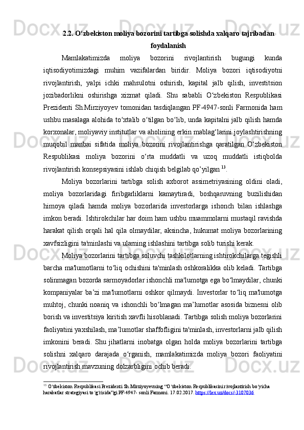 2.2. O‘zbekiston moliya bozorini tartibga solishda xalqaro tajribadan
foydalanish
Mamlakatimizda   moliya   bozorini   rivojlantirish   bugungi   kunda
iqtisodiyotimizdagi   muhim   vazifalardan   biridir.   Moliya   bozori   iqtisodiyotni
rivojlantirish,   yalpi   ichki   mahsulotni   oshirish,   kapital   jalb   qilish,   investitsion
jozibadorlikni   oshirishga   xizmat   qiladi.   Shu   sababli   O zbekiston   Respublikasiʻ
Prezidenti   Sh.Mirziyoyev   tomonidan   tasdiqlangan   PF-4947-sonli   Farmonida   ham
ushbu masalaga alohida to xtalib o tilgan bo lib, unda kapitalni jalb qilish hamda	
ʻ ʻ ʻ
korxonalar, moliyaviy institutlar va aholining erkin mablag‘larini joylashtirishning
muqobil   manbai   sifatida   moliya   bozorini   rivojlantirishga   qaratilgan   O‘zbekiston
Respublikasi   moliya   bozorini   o‘rta   muddatli   va   uzoq   muddatli   istiqbolda
rivojlantirish konsepsiyasini ishlab chiqish belgilab qo’yilgan  13
. 
Moliya   bozorlarini   tartibga   solish   axborot   assimetriyasining   oldini   oladi,
moliya   bozorlaridagi   firibgarliklarni   kamaytiradi,   boshqaruvning   buzilishidan
himoya   qiladi   hamda   moliya   bozorlarida   investorlarga   ishonch   bilan   ishlashga
imkon beradi. Ishtirokchilar har doim ham ushbu muammolarni mustaqil ravishda
harakat  qilish  orqali  hal   qila olmaydilar, aksincha,   hukumat  moliya  bozorlarining
xavfsizligini ta'minlashi va ularning ishlashini tartibga solib turishi kerak.
Moliya bozorlarini tartibga soluvchi tashkilotlarning ishtirokchilarga tegishli
barcha ma'lumotlarni to liq ochishini ta'minlash oshkoralikka olib keladi. Tartibga	
ʻ
solinmagan bozorda sarmoyadorlar ishonchli ma'lumotga ega bo lmaydilar, chunki	
ʻ
kompaniyalar   ba’zi   ma'lumotlarni   oshkor   qilmaydi.   Investorlar   to liq   ma'lumotga	
ʻ
muhtoj,  chunki   noaniq  va  ishonchli  bo lmagan  ma’lumotlar  asosida  biznesni  olib	
ʻ
borish va investitsiya kiritish xavfli hisoblanadi. Tartibga solish moliya bozorlarini
faoliyatini yaxshilash, ma’lumotlar shaffofligini ta'minlash, investorlarni jalb qilish
imkonini   beradi.   Shu   jihatlarni   inobatga   olgan   holda   moliya   bozorlarini   tartibga
solishni   xalqaro   darajada   o rganish,   mamlakatimizda   moliya   bozori   faoliyatini	
ʻ
rivojlantirish mavzuning dolzarbligini ochib beradi.
13
 O zbekiston Respublikasi Prezidenti Sh.Mirziyoyevning “O zbekiston Respublikasini rivojlantirish bo yicha 	
ʻ ʻ ʻ
harakatlar strategiyasi to g risida”gi PF-4947- sonli Farmoni. 	
ʻ ʻ 17.02.2017.  https://lex.uz/docs/-3107036