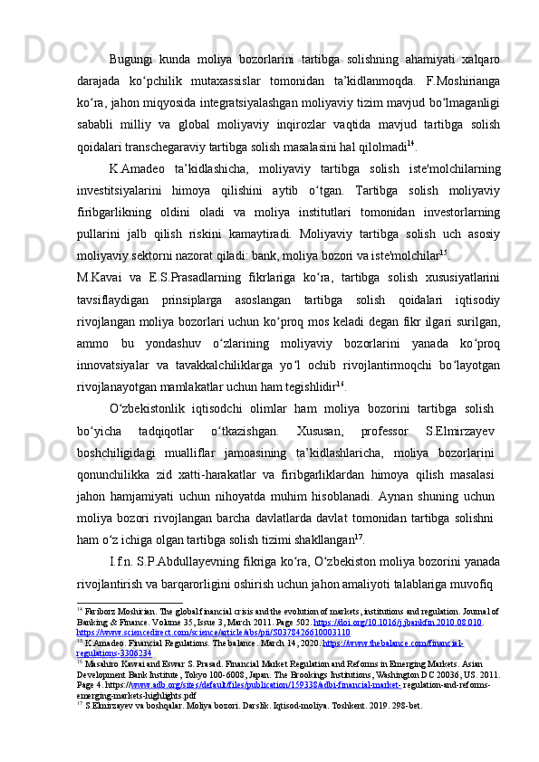 Bugungi   kunda   moliya   bozorlarini   tartibga   solishning   ahamiyati   xalqaro
darajada   ko pchilik   mutaxassislar   tomonidan   ta’kidlanmoqda.   F.Moshiriangaʻ
ko ra, jahon miqyosida integratsiyalashgan moliyaviy tizim mavjud bo lmaganligi	
ʻ ʻ
sababli   milliy   va   global   moliyaviy   inqirozlar   vaqtida   mavjud   tartibga   solish
qoidalari transchegaraviy tartibga solish masalasini hal qilolmadi 14
.
K.Amadeo   ta’kidlashicha,   moliyaviy   tartibga   solish   iste'molchilarning
investitsiyalarini   himoya   qilishini   aytib   o tgan.   Tartibga   solish   moliyaviy	
ʻ
firibgarlikning   oldini   oladi   va   moliya   institutlari   tomonidan   investorlarning
pullarini   jalb   qilish   riskini   kamaytiradi.   Moliyaviy   tartibga   solish   uch   asosiy
moliyaviy sektorni nazorat qiladi: bank, moliya bozori va iste'molchilar 15
.
M.Kavai   va   E.S.Prasadlarning   fikrlariga   ko ra,   tartibga   solish   xususiyatlarini
ʻ
tavsiflaydigan   prinsiplarga   asoslangan   tartibga   solish   qoidalari   iqtisodiy
rivojlangan moliya bozorlari uchun ko proq mos keladi degan fikr ilgari surilgan,	
ʻ
ammo   bu   yondashuv   o zlarining   moliyaviy   bozorlarini   yanada   ko proq	
ʻ ʻ
innovatsiyalar   va   tavakkalchiliklarga   yo l   ochib   rivojlantirmoqchi   bo layotgan	
ʻ ʻ
rivojlanayotgan mamlakatlar uchun ham tegishlidir 16
.
O zbekistonlik   iqtisodchi   olimlar   ham   moliya   bozorini   tartibga   solish	
ʻ
bo yicha   tadqiqotlar   o tkazishgan.   Xususan,   professor   S.Elmirzayev	
ʻ ʻ
boshchiligidagi   mualliflar   jamoasining   ta’kidlashlaricha,   moliya   bozorlarini
qonunchilikka   zid   xatti-harakatlar   va   firibgarliklardan   himoya   qilish   masalasi
jahon   hamjamiyati   uchun   nihoyatda   muhim   hisoblanadi.   Aynan   shuning   uchun
moliya   bozori   rivojlangan   barcha   davlatlarda   davlat   tomonidan   tartibga   solishni
ham o z ichiga olgan tartibga solish tizimi shakllangan	
ʻ 17
.
I.f.n. S.P.Abdullayevning fikriga ko ra, O zbekiston moliya bozorini yanada	
ʻ ʻ
rivojlantirish va barqarorligini oshirish uchun jahon amaliyoti talablariga muvofiq 
14
  Fariborz Moshirian. The global financial crisis and the evolution of markets, institutions and regulation. Journal of
Banking & Finance. Volume 35, Issue 3, March 2011. Page 502.  https://doi.org/10.1016/j.jbankfin.2010.08.010 . 
https://www.sciencedirect.com/science/article/abs/pii/S0378426610003110
15
  K.Amadeo. Financial Regulations. The balance. March 14, 2020.  https://www.thebalance.com/financial-
regulations-3306234
16
  Masahiro Kawai and Eswar S. Prasad. Financial Market Regulation and Reforms in Emerging Markets. Asian 
Development Bank Institute, Tokyo 100-6008, Japan. The Brookings Institutions, Washington DC 20036, US. 2011.
Page 4. https:// www.adb.org/sites/default/files/publication/159338/adbi-financial-market-  regulation-and-reforms-
emerging-markets-highlights.pdf
17
  S.Elmirzayev va boshqalar. Moliya bozori. Darslik. Iqtisod-moliya. Toshkent. 2019. 298-bet.