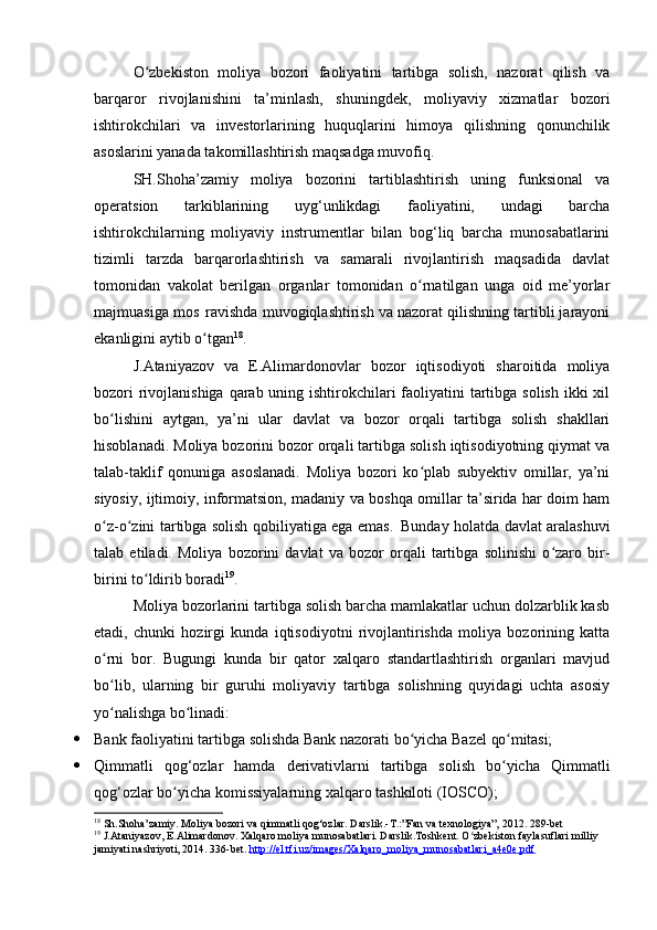 O zbekiston   moliya   bozori   faoliyatini   tartibga   solish,   nazorat   qilish   vaʻ
barqaror   rivojlanishini   ta’minlash,   shuningdek,   moliyaviy   xizmatlar   bozori
ishtirokchilari   va   investorlarining   huquqlarini   himoya   qilishning   qonunchilik
asoslarini yanada takomillashtirish maqsadga muvofiq.
SH.Shoha’zamiy   moliya   bozorini   tartiblashtirish   uning   funksional   va
operatsion   tarkiblarining   uyg‘unlikdagi   faoliyatini,   undagi   barcha
ishtirokchilarning   moliyaviy   instrumentlar   bilan   bog‘liq   barcha   munosabatlarini
tizimli   tarzda   barqarorlashtirish   va   samarali   rivojlantirish   maqsadida   davlat
tomonidan   vakolat   berilgan   organlar   tomonidan   o rnatilgan   unga   oid   me’yorlar	
ʻ
majmuasiga mos   ravishda muvogiqlashtirish va nazorat qilishning tartibli jarayoni
ekanligini aytib o tgan	
ʻ 18
.
J.Ataniyazov   va   E.Alimardonovlar   bozor   iqtisodiyoti   sharoitida   moliya
bozori  rivojlanishiga qarab uning ishtirokchilari faoliyatini tartibga solish  ikki xil
bo lishini   aytgan,   ya’ni   ular   davlat   va   bozor   orqali   tartibga   solish   shakllari	
ʻ
hisoblanadi. Moliya bozorini bozor orqali tartibga solish iqtisodiyotning qiymat va
talab-taklif   qonuniga   asoslanadi.   Moliya   bozori   ko plab   subyektiv   omillar,   ya’ni	
ʻ
siyosiy, ijtimoiy, informatsion, madaniy va boshqa omillar ta’sirida har doim ham
o z-o zini tartibga solish qobiliyatiga ega emas.	
ʻ ʻ   Bunday holatda davlat aralashuvi
talab   etiladi.   Moliya   bozorini   davlat   va   bozor   orqali   tartibga   solinishi   o zaro   bir-	
ʻ
birini to ldirib boradi	
ʻ 19
.
Moliya bozorlarini tartibga solish barcha mamlakatlar uchun dolzarblik kasb
etadi,   chunki   hozirgi   kunda   iqtisodiyotni   rivojlantirishda   moliya   bozorining   katta
o rni   bor.   Bugungi   kunda   bir   qator   xalqaro   standartlashtirish   organlari   mavjud	
ʻ
bo lib,   ularning   bir   guruhi   moliyaviy   tartibga   solishning   quyidagi   uchta   asosiy
ʻ
yo nalishga 
ʻ bo linadi:	ʻ
 Bank   faoliyatini   tartibga   solishda   Bank   nazorati   bo yicha	
ʻ   Bazel   qo mitasi;	ʻ
 Qimmatli   qog‘ozlar   hamda   derivativlarni   tartibga   solish   bo yicha   Qimmatli
ʻ
qog‘ozlar bo yicha komissiyalarning xalqaro tashkiloti (IOSCO);	
ʻ
18
  Sh.Shoha’zamiy. Moliya bozori va qimmatli qog‘ozlar. Darslik.-T.:”Fan va texnologiya”, 2012. 289-bet
19
  J.Ataniyazov, E.Alimardonov. Xalqaro moliya munosabatlari. Darslik.Toshkent. O zbekiston faylasuflari milliy 	
ʻ
jamiyati nashriyoti, 2014. 336-bet.  http://el.tfi.uz/images/Xalqaro_moliya_munosabatlari_a4e0e.pdf