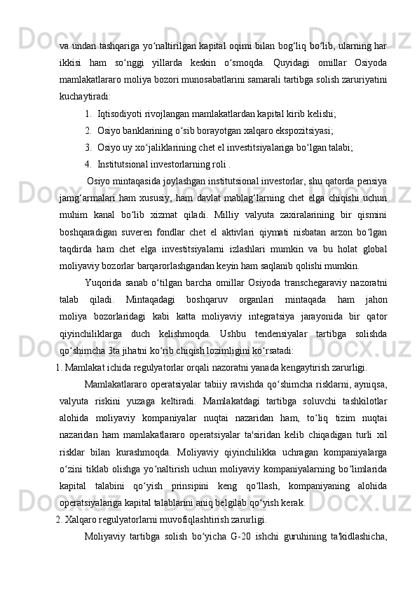 va undan tashqariga yo naltirilgan kapital oqimi bilan bog‘liq bo lib, ularning harʻ ʻ
ikkisi   ham   so nggi   yillarda   keskin   o smoqda.   Quyidagi   omillar   Osiyoda	
ʻ ʻ
mamlakatlararo moliya bozori munosabatlarini samarali tartibga solish zaruriyatini
kuchaytiradi:
1. Iqtisodiyoti rivojlangan mamlakatlardan kapital kirib kelishi;
2. Osiyo banklarining o sib borayotgan xalqaro ekspozitsiyasi;	
ʻ
3. Osiyo uy xo jaliklarining chet el investitsiyalariga bo lgan talabi;	
ʻ ʻ
4. Institutsional investorlarning roli .
Osiyo mintaqasida joylashgan institutsional investorlar, shu qatorda pensiya
jamg‘armalari   ham   xususiy,   ham   davlat   mablag‘larning   chet   elga   chiqishi   uchun
muhim   kanal   bo lib   xizmat   qiladi.   Milliy   valyuta   zaxiralarining   bir   qismini	
ʻ
boshqaradigan   suveren   fondlar   chet   el   aktivlari   qiymati   nisbatan   arzon   bo lgan	
ʻ
taqdirda   ham   chet   elga   investitsiyalarni   izlashlari   mumkin   va   bu   holat   global
moliyaviy bozorlar barqarorlashgandan keyin ham saqlanib qolishi mumkin.
Yuqorida   sanab   o tilgan   barcha   omillar   Osiyoda   transchegaraviy   nazoratni	
ʻ
talab     qiladi.     Mintaqadagi     boshqaruv     organlari     mintaqada     ham     jahon
moliya   bozorlaridagi   kabi   katta   moliyaviy   integratsiya   jarayonida   bir   qator
qiyinchiliklarga   duch   kelishmoqda.   Ushbu   tendensiyalar   tartibga   solishda
qo shimcha 3ta jihatni ko rib chiqish lozimligini ko rsatadi:	
ʻ ʻ ʻ
1. Mamlakat ichida regulyatorlar orqali nazoratni yanada kengaytirish zarurligi.
Mamlakatlararo operatsiyalar  tabiiy ravishda qo shimcha  risklarni, ayniqsa,	
ʻ
valyuta   riskini   yuzaga   keltiradi.   Mamlakatdagi   tartibga   soluvchi   tashkilotlar
alohida   moliyaviy   kompaniyalar   nuqtai   nazaridan   ham,   to liq   tizim   nuqtai	
ʻ
nazaridan   ham   mamlakatlararo   operatsiyalar   ta'siridan   kelib   chiqadigan   turli   xil
risklar   bilan   kurashmoqda.   Moliyaviy   qiyinchilikka   uchragan   kompaniyalarga
o zini   tiklab   olishga   yo naltirish   uchun   moliyaviy   kompaniyalarning   bo limlarida	
ʻ ʻ ʻ
kapital   talabini   qo yish   prinsipini   keng   qo llash,   kompaniyaning   alohida	
ʻ ʻ
operatsiyalariga kapital talablarini aniq belgilab qo yish kerak.	
ʻ
2. Xalqaro regulyatorlarni muvofiqlashtirish zarurligi.
Moliyaviy   tartibga   solish   bo yicha   G-20   ishchi   guruhining   ta'kidlashicha,	
ʻ