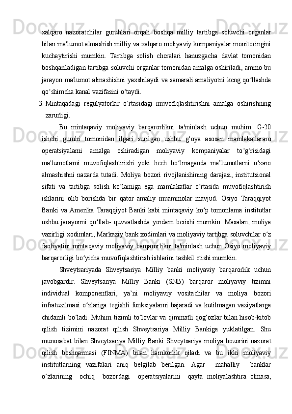xalqaro   nazoratchilar   guruhlari   orqali   boshqa   milliy   tartibga   soluvchi   organlar
bilan ma'lumot almashish milliy va xalqaro moliyaviy kompaniyalar monitoringini
kuchaytirishi   mumkin.   Tartibga   solish   choralari   hanuzgacha   davlat   tomonidan
boshqariladigan tartibga soluvchi organlar tomonidan amalga oshiriladi, ammo bu
jarayon ma'lumot almashishni yaxshilaydi va samarali amaliyotni keng qo llashdaʻ
qo shimcha kanal vazifasini o taydi.	
ʻ ʻ
3. Mintaqadagi   regulyatorlar   o rtasidagi   muvofiqlashtirishni   amalga   oshirishning	
ʻ
zarurligi.
Bu   mintaqaviy   moliyaviy   barqarorlikni   ta'minlash   uchun   muhim.   G-20
ishchi   guruhi   tomonidan   ilgari   surilgan   ushbu   g‘oya   asosan   mamlakatlararo
operatsiyalarni   amalga   oshiradigan   moliyaviy   kompaniyalar   to g‘risidagi	
ʻ
ma'lumotlarni   muvofiqlashtirishi   yoki   hech   bo lmaganda   ma’lumotlarni   o zaro	
ʻ ʻ
almashishni   nazarda   tutadi.   Moliya   bozori   rivojlanishining   darajasi,   institutsional
sifati   va   tartibga   solish   ko lamiga   ega   mamlakatlar   o rtasida   muvofiqlashtirish	
ʻ ʻ
ishlarini   olib   borishda   bir   qator   amaliy   muammolar   mavjud.   Osiyo   Taraqqiyot
Banki   va   Amerika   Taraqqiyot   Banki   kabi   mintaqaviy   ko p   tomonlama   institutlar	
ʻ
ushbu   jarayonni   qo llab-   quvvatlashda   yordam   berishi   mumkin.   Masalan,   moliya	
ʻ
vazirligi xodimlari, Markaziy bank xodimlari va moliyaviy tartibga soluvchilar o z	
ʻ
faoliyatini   mintaqaviy   moliyaviy   barqarorlikni   ta'minlash   uchun   Osiyo   moliyaviy
barqarorligi bo yicha muvofiqlashtirish ishlarini tashkil etishi mumkin.	
ʻ
Shveytsariyada   Shveytsariya   Milliy   banki   moliyaviy   barqarorlik   uchun
javobgardir.   Shveytsariya   Milliy   Banki   (SNB)   barqaror   moliyaviy   tizimni
individual   komponentlari,   ya’ni   moliyaviy   vositachilar   va   moliya   bozori
infratuzilmasi   o zlariga   tegishli   funksiyalarni   bajaradi   va   kutilmagan   vaziyatlarga
ʻ
chidamli bo ladi. Muhim tizimli to lovlar va qimmatli qog‘ozlar bilan hisob-kitob	
ʻ ʻ
qilish   tizimini   nazorat   qilish   Shveytsariya   Milliy   Bankiga   yuklatilgan.   Shu
munosabat  bilan Shveytsariya  Milliy Banki  Shveytsariya  moliya  bozorini  nazorat
qilish   boshqarmasi   (FINMA)   bilan   hamkorlik   qiladi   va   bu   ikki   moliyaviy
institutlarning   vazifalari   aniq   belgilab   berilgan.   Agar     mahalliy     banklar
o zlarining     ochiq     bozordagi     operatsiyalarini     qayta  	
ʻ moliyalashtira   olmasa,