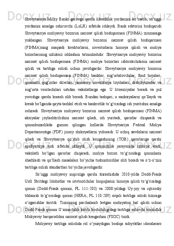 Shveytsariya  Milliy Banki  garovga  qarshi  likvidlilik yordamini  ko rsatib,  so nggiʻ ʻ
yordamni   amalga   oshiruvchi   (LoLR)   sifatida   ishlaydi.   Bank   sektorini   boshqarish
Shveytsariya moliyaviy bozorini  nazorat  qilish boshqarmasi  (FINMA)  zimmasiga
yuklangan.   Shveytsariya   moliyaviy   bozorini   nazorat   qilish   boshqarmasi
(FINMA)ning   maqsadi   kreditorlarni,   investorlarni   himoya   qilish   va   moliya
bozorlarining   uzluksiz   ishlashini   ta'minlashdir.   Shveytsariya   moliyaviy   bozorini
nazorat   qilish   boshqarmasi   (FINMA)   moliya   bozorlari   ishtirokchilarini   nazorat
qilish   va   tartibga   solish   uchun   javobgardir.   Shveytsariya   moliyaviy   bozorini
nazorat   qilish   boshqarmasi   (FINMA)   banklar,   sug‘urtalovchilar,   fond   birjalari,
qimmatli   qog‘ozlar   dilerlari,   jamoaviy   investitsiya   loyihalari,   distribyutorlar   va
sug‘urta   vositachilari   ustidan   vakolatlarga   ega.   U   litsenziyalar   beradi   va   pul
yuvishga qarshi  kurash olib boradi. Bundan tashqari, u sanksiyalarni  qo llaydi va	
ʻ
kerak bo lganda qayta tashkil etish va bankrotlik to g‘risidagi ish yuritishni amalga	
ʻ ʻ
oshiradi.   Shveytsariya   moliyaviy   bozorini   nazorat   qilish   boshqarmasi   (FINMA)
aksiyalar   joylashtirilishini   nazorat   qiladi,   ish   yuritadi,   qarorlar   chiqaradi   va
qonunbuzarlikda   gumon   qilingan   hollarda   Shveytsariya   Federal   Moliya
Departamentiga   (FDF)   jinoiy   shikoyatlarni   yuboradi.   U   ochiq   savdolarni   nazorat
qiladi   va   Shveytsariya   qo shib   olish   kengashining   (TOB)   qarorlariga   qarshi	
ʻ
apellyatsiya   sudi   sifatida   ishlaydi.   U   qonunchilik   jarayonida   ishtirok   etadi,
vakolatli   bo lgan   qarorlar   chiqaradi,   moliya   bozori   to g‘risidagi   qonunlarni	
ʻ ʻ
sharhlash va qo llash masalalari  bo yicha tushuntirishlar  olib boradi  va o z-o zini	
ʻ ʻ ʻ ʻ
tartibga solish standartlari bo yicha javobgardir.	
ʻ
So nggi   moliyaviy   inqirozga   qarshi   kurashishda   2010-yilda   Dodd-Frank	
ʻ
Uoll   Stritdagi   Islohotlar   va   iste'molchilar   huquqlarini   himoya   qilish   to g‘risidagi	
ʻ
qonun   (Dodd-Frank   qonuni;   PL   111-203)   va   2008-yildagi   Uy-joy   va   iqtisodiy
tiklanish   to g‘risidagi   qonun   (HERA;   PL   110-289)   orqali   tartibga   solish   tizimiga	
ʻ
o zgarishlar   kiritdi.   Tizimning   parchalanib   ketgan   mohiyatini   hal   qilish   uchun	
ʻ
Dodd-Frank qonuni G‘aznachilik kotibi boshchiligidagi tartibga soluvchi konsullik
Moliyaviy barqarorlikni nazorat qilish kengashini (FSOC) tuzdi.
Moliyaviy   tartibga   solishda   rol   o ynaydigan   boshqa   subyektlar   idoralararo	
ʻ