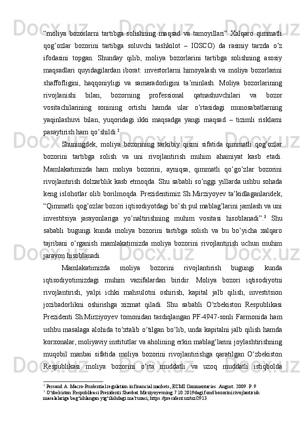“moliya   bozorlarni   tartibga   solishning   maqsad   va   tamoyillari”   Xalqaro   qimmatli
qog ozlar   bozorini   tartibga   soluvchi   tashkilot   –   IOSCO)   da   rasmiy   tarzda   o zʼ ʼ
ifodasini   topgan.   Shunday   qilib,   moliya   bozorlarini   tartibga   solishning   asosiy
maqsadlari   quyidagilardan   iborat:   investorlarni   himoyalash   va   moliya   bozorlarini
shaffofligini,   haqqoniyligi   va   samaradorligini   ta minlash.   Moliya   bozorlarining	
ʼ
rivojlanishi   bilan,   bozorning   professional   qatnashuvchilari   va   bozor
vositachilarining   sonining   ortishi   hamda   ular   o rtasidagi   munosabatlarning	
ʼ
yaqinlashuvi   bilan,   yuqoridagi   ikki   maqsadga   yangi   maqsad   –   tizimli   risklarni
pasaytirish ham qo shildi.	
ʼ 2
Shuningdek,   moliya   bozorining   tarkibiy   qismi   sifatida   qimmatli   qog’ozlar
bozorini   tartibga   solish   va   uni   rivojlantirish   muhim   ahamiyat   kasb   etadi.
Mamlakatimizda   ham   moliya   bozorini,   ayniqsa,   qimmatli   qo’go’zlar   bozorini
rivojlantirish dolzarblik kasb etmoqda. Shu sababli  so’nggi yillarda ushbu sohada
keng   islohotlar   olib   borilmoqda.   Prezidentimiz   Sh.Mirziyoyev   ta’kidlaganlaridek,
“Qimmatli qog’ozlar bozori iqtisodiyotdagi bo’sh pul mablag’larini jamlash va uni
investitsiya   jarayonlariga   yo’naltirishning   muhim   vositasi   hisoblanadi”. 3
  Shu
sababli   bugungi   kunda   moliya   bozorini   tartibga   solish   va   bu   bo’yicha   xalqaro
tajribani   o’rganish   mamlakatimizda   moliya   bozorini   rivojlantirish   uchun   muhim
jarayon hisoblanadi.
Mamlakatimizda   moliya   bozorini   rivojlantirish   bugungi   kunda
iqtisodiyotimizdagi   muhim   vazifalardan   biridir.   Moliya   bozori   iqtisodiyotni
rivojlantirish,   yalpi   ichki   mahsulotni   oshirish,   kapital   jalb   qilish,   investitsion
jozibadorlikni   oshirishga   xizmat   qiladi.   Shu   sababli   O zbekiston   Respublikasi	
ʻ
Prezidenti   Sh.Mirziyoyev   tomonidan   tasdiqlangan   PF-4947-sonli   Farmonida   ham
ushbu masalaga alohida to xtalib o tilgan bo lib, unda kapitalni jalb qilish hamda	
ʻ ʻ ʻ
korxonalar, moliyaviy institutlar va aholining erkin mablag‘larini joylashtirishning
muqobil   manbai   sifatida   moliya   bozorini   rivojlantirishga   qaratilgan   O‘zbekiston
Respublikasi   moliya   bozorini   o‘rta   muddatli   va   uzoq   muddatli   istiqbolda
2
 Persaud A. Macro-Prudential regulation in financial markets, ECMI Commentaries. August. 2009. P. 9
3
 O‘zbekiston Respublikasi Prezidenti Shavkat Mirziyoyevning 7.10.2019dagi fond bozorini rivojlantirish 
masalalariga bag‘ishlangan yig‘ilishdagi ma’ruzasi; https://president.uz/uz/2913