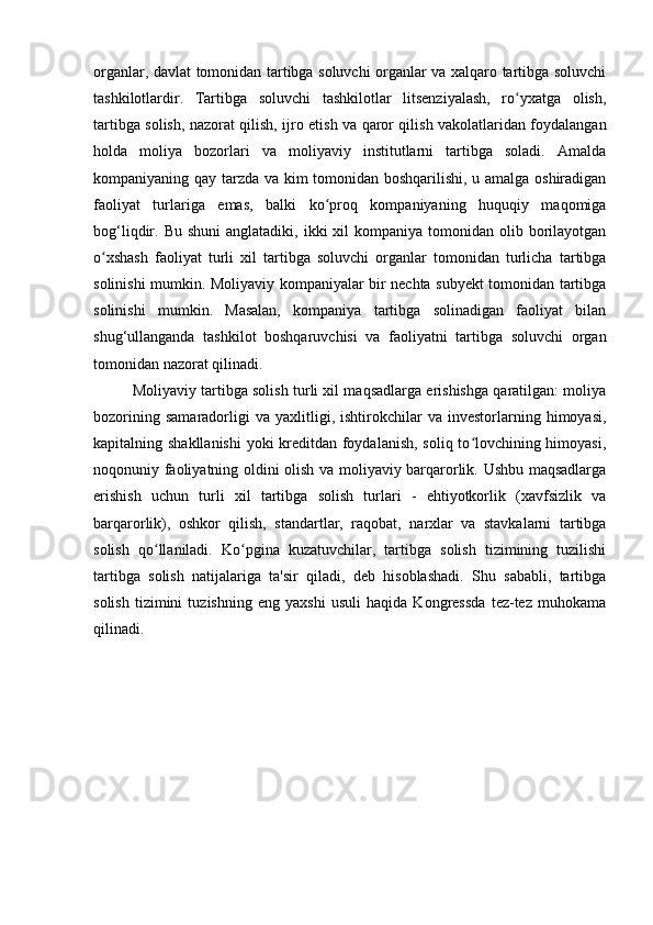 organlar, davlat tomonidan tartibga soluvchi organlar va xalqaro tartibga soluvchi
tashkilotlardir.   Tartibga   soluvchi   tashkilotlar   litsenziyalash,   ro yxatga   olish,ʻ
tartibga solish, nazorat qilish, ijro etish va qaror qilish vakolatlaridan foydalangan
holda   moliya   bozorlari   va   moliyaviy   institutlarni   tartibga   soladi.   Amalda
kompaniyaning qay tarzda va kim tomonidan boshqarilishi, u amalga oshiradigan
faoliyat   turlariga   emas,   balki   ko proq   kompaniyaning   huquqiy   maqomiga	
ʻ
bog‘liqdir. Bu  shuni  anglatadiki,  ikki  xil  kompaniya  tomonidan olib  borilayotgan
o xshash   faoliyat   turli   xil   tartibga   soluvchi   organlar   tomonidan   turlicha   tartibga	
ʻ
solinishi mumkin. Moliyaviy kompaniyalar bir nechta subyekt tomonidan tartibga
solinishi   mumkin.   Masalan,   kompaniya   tartibga   solinadigan   faoliyat   bilan
shug‘ullanganda   tashkilot   boshqaruvchisi   va   faoliyatni   tartibga   soluvchi   organ
tomonidan nazorat qilinadi.
Moliyaviy tartibga solish turli xil maqsadlarga erishishga qaratilgan: moliya
bozorining   samaradorligi   va   yaxlitligi,  ishtirokchilar   va   investorlarning   himoyasi,
kapitalning shakllanishi  yoki kreditdan foydalanish, soliq to lovchining himoyasi,	
ʻ
noqonuniy faoliyatning oldini olish va moliyaviy barqarorlik. Ushbu maqsadlarga
erishish   uchun   turli   xil   tartibga   solish   turlari   -   ehtiyotkorlik   (xavfsizlik   va
barqarorlik),   oshkor   qilish,   standartlar,   raqobat,   narxlar   va   stavkalarni   tartibga
solish   qo llaniladi.   Ko pgina   kuzatuvchilar,   tartibga   solish   tizimining   tuzilishi	
ʻ ʻ
tartibga   solish   natijalariga   ta'sir   qiladi,   deb   hisoblashadi.   Shu   sababli,   tartibga
solish   tizimini   tuzishning   eng   yaxshi   usuli   haqida   Kongressda   tez-tez   muhokama
qilinadi.