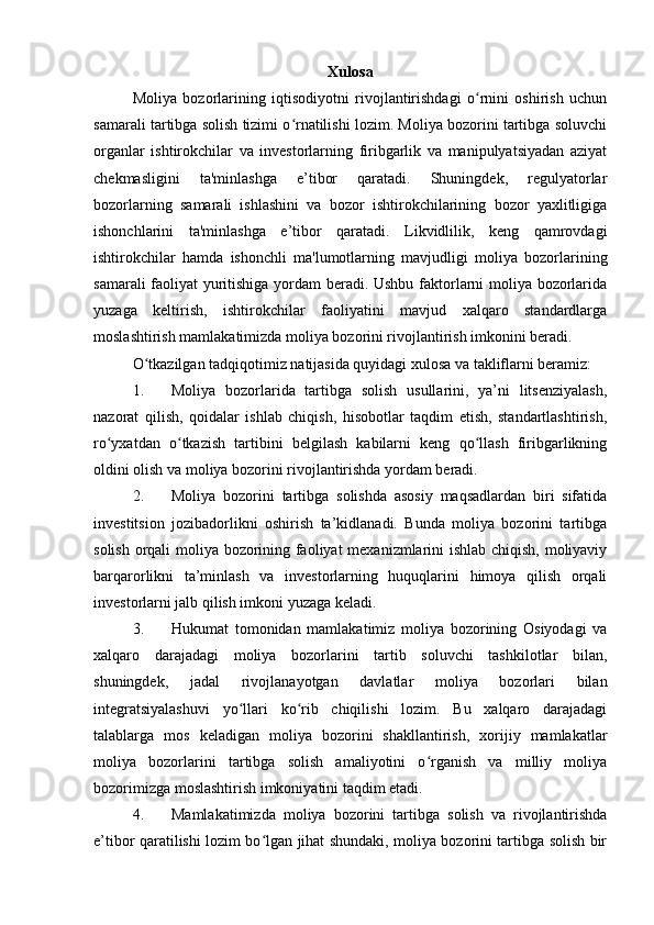 Xulosa
Moliya   bozorlarining   iqtisodiyotni   rivojlantirishdagi   o rnini   oshirish   uchunʻ
samarali tartibga solish tizimi o rnatilishi lozim. Moliya bozorini tartibga soluvchi	
ʻ
organlar   ishtirokchilar   va   investorlarning   firibgarlik   va   manipulyatsiyadan   aziyat
chekmasligini   ta'minlashga   e’tibor   qaratadi.   Shuningdek,   regulyatorlar
bozorlarning   samarali   ishlashini   va   bozor   ishtirokchilarining   bozor   yaxlitligiga
ishonchlarini   ta'minlashga   e’tibor   qaratadi.   Likvidlilik,   keng   qamrovdagi
ishtirokchilar   hamda   ishonchli   ma'lumotlarning   mavjudligi   moliya   bozorlarining
samarali faoliyat yuritishiga yordam beradi. Ushbu faktorlarni moliya bozorlarida
yuzaga   keltirish,   ishtirokchilar   faoliyatini   mavjud   xalqaro   standardlarga
moslashtirish mamlakatimizda moliya bozorini rivojlantirish imkonini beradi.
O tkazilgan tadqiqotimiz natijasida quyidagi xulosa va takliflarni beramiz:	
ʻ
1. Moliya   bozorlarida   tartibga   solish   usullarini,   ya’ni   litsenziyalash,
nazorat   qilish,   qoidalar   ishlab   chiqish,   hisobotlar   taqdim   etish,   standartlashtirish,
ro yxatdan   o tkazish   tartibini   belgilash   kabilarni   keng   qo llash   firibgarlikning	
ʻ ʻ ʻ
oldini olish va moliya bozorini rivojlantirishda yordam beradi.
2. Moliya   bozorini   tartibga   solishda   asosiy   maqsadlardan   biri   sifatida
investitsion   jozibadorlikni   oshirish   ta’kidlanadi.   Bunda   moliya   bozorini   tartibga
solish orqali moliya bozorining faoliyat mexanizmlarini ishlab chiqish, moliyaviy
barqarorlikni   ta’minlash   va   investorlarning   huquqlarini   himoya   qilish   orqali
investorlarni jalb qilish imkoni yuzaga keladi.
3. Hukumat   tomonidan   mamlakatimiz   moliya   bozorining   Osiyodagi   va
xalqaro   darajadagi   moliya   bozorlarini   tartib   soluvchi   tashkilotlar   bilan,
shuningdek,   jadal   rivojlanayotgan   davlatlar   moliya   bozorlari   bilan
integratsiyalashuvi   yo llari   ko rib   chiqilishi   lozim.   Bu   xalqaro   darajadagi	
ʻ ʻ
talablarga   mos   keladigan   moliya   bozorini   shakllantirish,   xorijiy   mamlakatlar
moliya   bozorlarini   tartibga   solish   amaliyotini   o rganish   va   milliy   moliya	
ʻ
bozorimizga moslashtirish imkoniyatini taqdim etadi.
4. Mamlakatimizda   moliya   bozorini   tartibga   solish   va   rivojlantirishda
e’tibor qaratilishi lozim bo lgan jihat shundaki, moliya bozorini tartibga solish bir	
ʻ