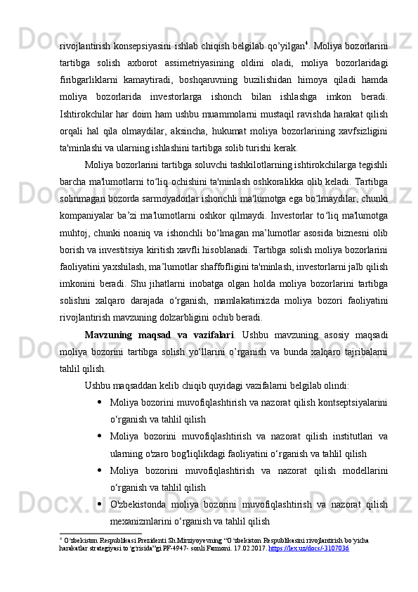 rivojlantirish konsepsiyasini ishlab chiqish belgilab qo’yilgan 4
. Moliya bozorlarini
tartibga   solish   axborot   assimetriyasining   oldini   oladi,   moliya   bozorlaridagi
firibgarliklarni   kamaytiradi,   boshqaruvning   buzilishidan   himoya   qiladi   hamda
moliya   bozorlarida   investorlarga   ishonch   bilan   ishlashga   imkon   beradi.
Ishtirokchilar har doim ham ushbu muammolarni mustaqil ravishda harakat qilish
orqali   hal   qila   olmaydilar,   aksincha,   hukumat   moliya   bozorlarining   xavfsizligini
ta'minlashi va ularning ishlashini tartibga solib turishi kerak.
Moliya bozorlarini tartibga soluvchi tashkilotlarning ishtirokchilarga tegishli
barcha ma'lumotlarni to liq ochishini ta'minlash oshkoralikka olib keladi. Tartibgaʻ
solinmagan bozorda sarmoyadorlar ishonchli ma'lumotga ega bo lmaydilar, chunki	
ʻ
kompaniyalar   ba’zi   ma'lumotlarni   oshkor   qilmaydi.   Investorlar   to liq   ma'lumotga	
ʻ
muhtoj,  chunki   noaniq  va  ishonchli  bo lmagan  ma’lumotlar  asosida  biznesni  olib	
ʻ
borish va investitsiya kiritish xavfli hisoblanadi. Tartibga solish moliya bozorlarini
faoliyatini yaxshilash, ma’lumotlar shaffofligini ta'minlash, investorlarni jalb qilish
imkonini   beradi.   Shu   jihatlarni   inobatga   olgan   holda   moliya   bozorlarini   tartibga
solishni   xalqaro   darajada   o rganish,   mamlakatimizda   moliya   bozori   faoliyatini	
ʻ
rivojlantirish mavzuning dolzarbligini ochib beradi.
Mavzuning   maqsad   va   vazifalari .   Ushbu   mavzuning   asosiy   maqsadi
moliya   bozorini   tartibga   solish   yo‘llarini   o’rganish   va   bunda   xalqaro   tajribalarni
tahlil qilish.
Ushbu maqsaddan kelib chiqib quyidagi vazifalarni belgilab olindi:
 Moliya bozorini muvofiqlashtirish va nazorat qilish kontseptsiyalarini
o‘rganish va tahlil qilish
 Moliya   bozorini   muvofiqlashtirish   va   nazorat   qilish   institutlari   va
ularning o'zaro bog'liqlikdagi faoliyatini o‘rganish va tahlil qilish
 Moliya   bozorini   muvofiqlashtirish   va   nazorat   qilish   modellarini
o‘rganish va tahlil qilish
 O'zbekistonda   moliya   bozorini   muvofiqlashtirish   va   nazorat   qilish
mexanizmlarini o‘rganish va tahlil qilish
4
 O zbekiston Respublikasi Prezidenti Sh.Mirziyoyevning “O zbekiston Respublikasini rivojlantirish bo yicha 	
ʻ ʻ ʻ
harakatlar strategiyasi to g risida”gi PF-4947- sonli Farmoni. 	
ʻ ʻ 17.02.2017.  https://lex.uz/docs/-3107036