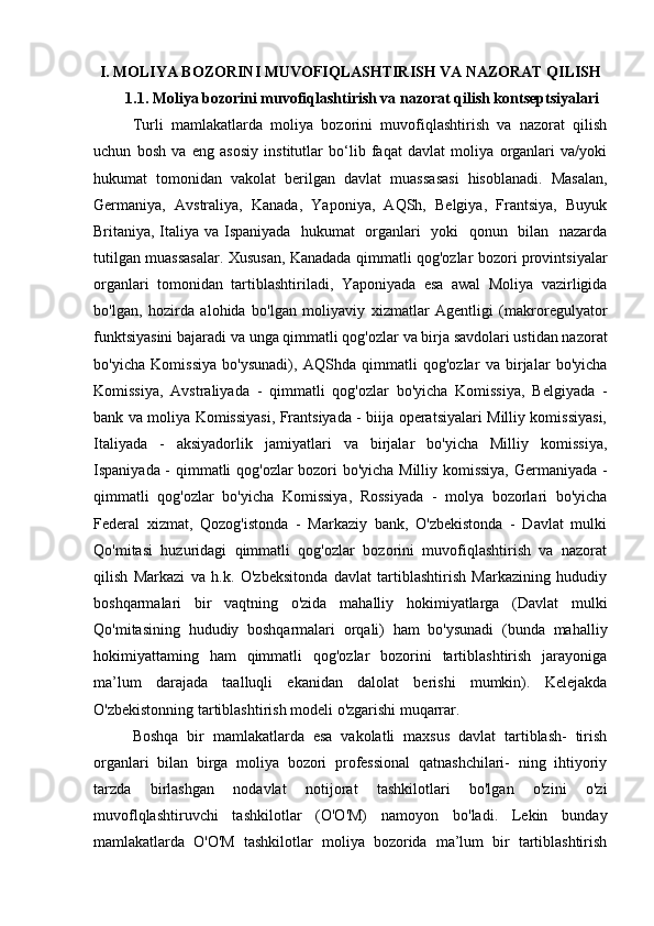 I. MOLIYA BOZORINI MUVOFIQLASHTIRISH VA NAZORAT QILISH
1.1. Moliya bozorini muvofiqlashtirish va nazorat qilish kontseptsiyalari
Turli   mamlakatlarda   moliya   bozorini   muvofiqlashtirish   va   nazorat   qilish
uchun   bosh   va   eng   asosiy   institutlar   bo‘lib   faqat   davlat   moliya   organlari   va/yoki
hukumat   tomonidan   vakolat   berilgan   davlat   muassasasi   hisoblanadi.   Masalan,
Germaniya,   Avstraliya,   Kanada,   Yaponiya,   AQSh,   Belgiya,   Frantsiya,   Buyuk
Britaniya, Italiya va Ispaniyada   hukumat   organlari   yoki   qonun   bilan   nazarda
tutilgan muassasalar. Xususan, Kanadada qimmatli qog'ozlar bozori provintsiyalar
organlari   tomonidan   tartiblashtiriladi,   Yaponiyada   esa   awal   Moliya   vazirligida
bo'lgan,   hozirda   alohida   bo'lgan   moliyaviy   xizmatlar   Agentligi   (makroregulyator
funktsiyasini bajaradi va unga qimmatli qog'ozlar va birja savdolari ustidan nazorat
bo'yicha   Komissiya   bo'ysunadi),   AQShda   qimmatli   qog'ozlar   va   birjalar   bo'yicha
Komissiya,   Avstraliyada   -   qimmatli   qog'ozlar   bo'yicha   Komissiya,   Belgiyada   -
bank va moliya Komissiyasi, Frantsiyada - biija operatsiyalari Milliy komissiyasi,
Italiyada   -   aksiyadorlik   jamiyatlari   va   birjalar   bo'yicha   Milliy   komissiya,
Ispaniyada - qimmatli qog'ozlar bozori bo'yicha Milliy komissiya, Germaniyada -
qimmatli   qog'ozlar   bo'yicha   Komissiya,   Rossiyada   -   molya   bozorlari   bo'yicha
Federal   xizmat,   Qozog'istonda   -   Markaziy   bank,   O'zbekistonda   -   Davlat   mulki
Qo'mitasi   huzuridagi   qimmatli   qog'ozlar   bozorini   muvofiqlashtirish   va   nazorat
qilish   Markazi   va   h.k.   O'zbeksitonda   davlat   tartiblashtirish   Markazining   hududiy
boshqarmalari   bir   vaqtning   o'zida   mahalliy   hokimiyatlarga   (Davlat   mulki
Qo'mitasining   hududiy   boshqarmalari   orqali)   ham   bo'ysunadi   (bunda   mahalliy
hokimiyattaming   ham   qimmatli   qog'ozlar   bozorini   tartiblashtirish   jarayoniga
ma’lum   darajada   taalluqli   ekanidan   dalolat   berishi   mumkin).   Kelejakda
O'zbekistonning tartiblashtirish modeli o'zgarishi muqarrar.
Boshqa   bir   mamlakatlarda   esa   vakolatli   maxsus   davlat   tartiblash-   tirish
organlari   bilan   birga   moliya   bozori   professional   qatnashchilari-   ning   ihtiyoriy
tarzda   birlashgan   nodavlat   notijorat   tashkilotlari   bo'lgan   o'zini   o'zi
muvoflqlashtiruvchi   tashkilotlar   (O'O'M)   namoyon   bo'ladi.   Lekin   bunday
mamlakatlarda   O'O'M   tashkilotlar   moliya   bozorida   ma’lum   bir   tartiblashtirish