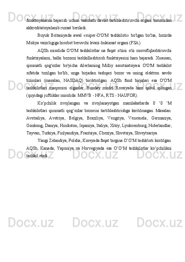 fiinktsiyalarini bajarish uchun vakolatli davlat tartiblashtiruvchi organi tomonidan
akkreditatsiyalanib ruxsat beriladi.
Buyuk   Britaniyada   awal   «super-О'О'М   tashkiloti»   bo'lgan   bo'lsa,   hozirda
Moliya vazirligiga hisobot beruvchi kvazi-hukumat organi (FSA).
AQSh   misolida   O'O'M   tashkilotlar   na   faqat   o'zini   o'zi   muvoflqlashtiruvchi
funktsiyalami, balki bozomi tashkillashtirish funktsiyasini ham bajaradi. Xususan,
qimmatli   qog'ozlar   bo'yicha   dilerlaming   Milliy   assotsiatsiyasi   O'O'M   tashkilot
sifatida   tuzilgan   bo'lib,   unga   birjadan   tashqari   bozor   va   uning   elektron   savdo
tizimlari   (masalan,   NASDAQ)   biriktirilgan.   AQSh   fond   birjalari   esa   O'O'M
tashkilotlari   maqomini   olganlar.   Bunday   model   Rossiyada   ham   qabul   qilingan
(quyidagi juftliklar misolida: MMVB - NFA, RTS - NAUFOR).
Ko‘pchilik   rivojlangan   va   rivojlanayotgan   mamlakatlarda   0   ‘0   ‘M
tashkilotlari   qimmatli   qog‘ozlar   bozorini   tartiblashtirishga   kiritilmagan.   Masalan:
Avstraliya,   Avstriya,   Belgiya,   Braziliya,   Vengriya,   Venesuela,   Germaniya,
Gonkong, Daniya, Hindiston, Ispaniya, Italiya, Xitoy, Lyuksemburg, Niderlandlar,
Tayvan, Turkiya, Finlyandiya, Frantsiya, Chexiya, Shvetsiya, Shveytsariya.
Yangi Zelandiya, Polsha, Koreyada faqat birgina O‘O‘M tashk'ioti kiritilgan.
AQSh,   Kanada,   Yaponiya   va   Norvegiyada   esa   O‘O‘M   tashkilotlar   ko‘pchilikni
tashkil etadi.