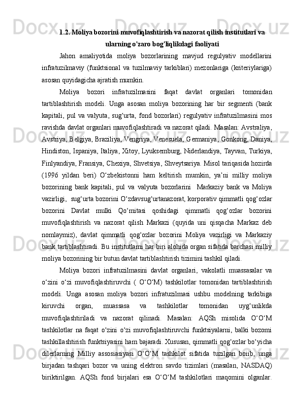 1.2. Moliya bozorini muvofiqlashtirish va nazorat qilish institutlari va
ularning o'zaro bog'liqlikdagi faoliyati
Jahon   amaliyotida   moliya   bozorlarining   mavjud   regulyativ   modellarini
infratuzilmaviy   (funktsional   va   tuzilmaviy   tarkiblari)   mezonlariga   (kriteriylariga)
asosan quyidagicha ajratish mumkin.
Moliya   bozori   infratuzilmasini   faqat   davlat   organlari   tomonidan
tartiblashtirish   modeli.   Unga   asosan   moliya   bozorining   har   bir   segmenti   (bank
kapitali,   pul   va   valyuta,   sug‘urta,   fond   bozorlari)   regulyativ   infratuzilmasini   mos
ravishda davlat organlari muvofiqlashtiradi va nazorat qiladi. Masalan: Avstraliya,
Avstriya, Belgiya, Braziliya, Vengriya, Venesuela, Germaniya, Gonkong, Daniya,
Hindiston, Ispaniya, Italiya, Xitoy, Lyuksemburg, Niderlandiya, Tayvan, Turkiya,
Finlyandiya, Fransiya, Chexiya, Shvetsiya, Shveytsariya. Misol tariqasida hozirda
(1996   yildan   beri)   O‘zbekistonni   ham   keltirish   mumkin,   ya’ni   milliy   moliya
bozorining   bank   kapitali,   pul   va   valyuta   bozorlarini     Markaziy   bank   va   Moliya
vazirligi,   sug‘urta bozorini O‘zdavsug‘urtanazorat, korporativ qimmatli qog‘ozlar
bozorini   Davlat   mulki   Qo‘mitasi   qoshidagi   qimmatli   qog‘ozlar   bozorini
muvofiqlashtirish   va   nazorat   qilish   Markazi   (quyida   uni   qisqacha   Markaz   deb
nomlaymiz),   davlat   qimmatli   qog‘ozlar   bozorini   Moliya   vazirligi   va   Markaziy
bank tartiblashtiradi. Bu institutlami har biri alohida organ sifatida barchasi milliy
moliya bozorining bir butun davlat tartiblashtirish tizimini tashkil qiladi.
Moliya   bozori   infratuzilmasini   davlat   organlari,   vakolatli   muassasalar   va
o‘zini   o‘zi   muvofiqlashtiruvchi   (   O‘O‘M)   tashkilotlar   tomonidan   tartiblashtirish
modeli.   Unga   asosan   moliya   bozori   infratuzilmasi   ushbu   modelning   tarkibiga
kiruvchi   organ,   muassasa   va   tashkilotlar   tomonidan   uyg‘unlikda
muvofiqlashtiriladi   va   nazorat   qilinadi.   Masalan:   AQSh   misolida   O‘O‘M
tashkilotlar   na   faqat   o‘zini   o‘zi   muvofiqlashtiruvchi   funktsiyalarni,   balki   bozomi
tashkillashtirish funktsiyasini ham bajaradi. Xususan, qimmatli qog‘ozlar bo‘yicha
dilerlarning   Milliy   assosiasiyasi   O‘O‘M   tashkilot   sifatida   tuzilgan   boiib,   unga
birjadan   tashqari   bozor   va   uning   elektron   savdo   tizimlari   (masalan,   NASDAQ)
biriktirilgan.   AQSh   fond   birjalari   esa   O‘O‘M   tashkilotlari   maqomini   olganlar.
