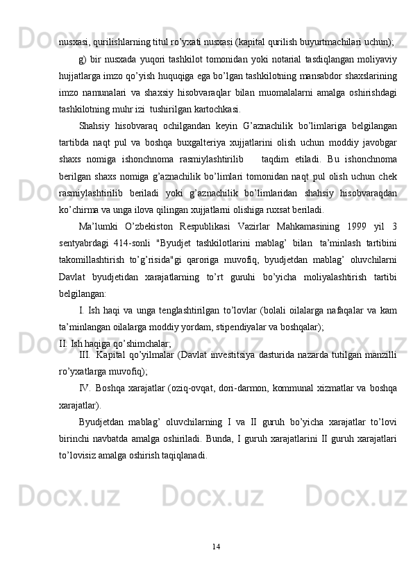 14nusxasi, qurilishlarning titul ro’yxati nusxasi (kapital qurilish buyurtmachilari   uchun);
g)   bir   nusxada   yuqori   tashkilot   tomonidan   yoki   notarial   tasdiqlangan   moliyaviy
hujjatlarga   imzo   qo’yish   huquqiga   ega   bo’lgan   tashkilotning   mansabdor   shaxslarining
imzo   namunalari   va   shaxsiy   hisobvaraqlar   bilan   muomalalarni   amalga   oshirishdagi
tashkilotning   muhr   izi   tushirilgan   kartochkasi.
Shahsiy   hisobvaraq   ochilgandan   keyin   G’aznachilik   bo’limlariga   belgilangan
tartibda   naqt   pul   va   boshqa   buxgalteriya   xujjatlarini   olish   uchun   moddiy   javobgar
shaxs   nomiga   ishonchnoma   rasmiylashtirilib       taqdim   etiladi.   Bu   ishonchnoma
berilgan   shaxs   nomiga   g’aznachilik   bo’limlari   tomonidan   naqt   pul   olish   uchun   chek
rasmiylashtirilib   beriladi   yoki   g’aznachilik   bo’limlaridan   shahsiy   hisobvaraqdan
ko’chirma   va unga ilova qilingan   xujjatlarni   olishiga   ruxsat beriladi.
Ma’lumki   O’zbekiston   Respublikasi   Vazirlar   Mahkamasining   1999   yil   3
sentyabrdagi   414-sonli   "Byudjet   tashkilotlarini   mablag’   bilan   ta’minlash   tartibini
takomillashtirish   to’g’risida"gi   qaroriga   muvofiq,   byudjetdan   mablag’   oluvchilarni
Davlat   byudjetidan   xarajatlarning   to’rt   guruhi   bo’yicha   moliyalashtirish   tartibi
belgilangan:
I. Ish   haqi   va   unga   tenglashtirilgan   to’lovlar   (bolali   oilalarga   nafaqalar   va   kam
ta’minlangan   oilalarga   moddiy   yordam,   stipendiyalar   va   boshqalar);
II. Ish   haqiga   qo’shimchalar;
III. Kapital   qo’yilmalar   (Davlat   investitsiya   dasturida   nazarda   tutilgan   manzilli
ro’yxatlarga   muvofiq);
IV. Boshqa xarajatlar (oziq-ovqat, dori-darmon, kommunal xizmatlar va   boshqa
xarajatlar).
Byudjetdan   mablag’   oluvchilarning   I   va   II   guruh   bo’yicha   xarajatlar   to’lovi
birinchi   navbatda   amalga   oshiriladi.   Bunda,   I   guruh   xarajatlarini   II   guruh   xarajatlari
to’lovisiz   amalga   oshirish   taqiqlanadi.
