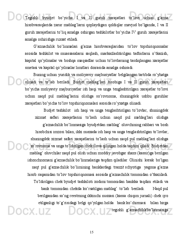15Tegishli   byudjet   bo’yicha   I   va   II   guruh   xarajatlari   to’lovi   uchun   g’azna
hisobvaraqlarida zarur  mablag’larni  qoplaydigan  qoldiqlar   mavjud bo’lganda,  I   va II
guruh xarajatlarini to’liq amalga oshirgan tashkilotlar bo’yicha IV guruh   xarajatlarini
amalga   oshirishga   ruxsat   etiladi.
G’aznachilik   bo’linmalari   g’azna   hisobvaraqlaridan   to’lov   topshiriqnomalar
asosida   tashkilot   va   muassasalarni   saqlash,   markazlashtirilgan   tadbirlarni   o’tkazish,
kapital   qo’yilmalar   va   boshqa   maqsadlar   uchun   to’lovlarning   tasdiqlangan   xarajatlar
smetasi   va   kapital   qo’yilmalar   limitlari   doirasida   amalga   oshiradi.
Buning   uchun   yuridik   va   moliyaviy   majburiyatlar   belgilangan   tartibda   ro’yhatga
olinadi   va   to’lab   beriladi.   Budjet   mablag’lari   hisobiga   I   va   II   guruh   xarajatlari
bo’yicha   moliyaviy   majburiyatlar   ish   haqi   va   unga   tenglashtirilgan   xarajatlar   to’lovi
uchun   naqd   pul   mablag’larini   olishga   so’rovnoma,   shuningdek   ushbu   guruhlar
xarajatlari bo’yicha to’lov topshiriqnomalari asosida ro’yxatga   olinadi.
Budjet   tashkilot ish   haqi   va   unga   tenglashtirilgan   to’lovlar,   shuningdek
xizmat safari xarajatlarini to’lash uchun naqd pul mablag’lari olishga
g’aznachilik   bo’linmasiga   byudjetdan   mablag’   oluvchining   rahbari   va   bosh
hisobchisi   imzosi   bilan,   ikki   nusxada   ish   haqi   va   unga   tenglashtirilgan   to’lovlar,
shuningdek   xizmat   safari   xarajatlarini   to’lash   uchun   naqd   pul   mablag’lari   olishga
so’rovnoma va unga to’ldirilgan chek ilova qilingan holda taqdim qiladi.   Budjetdan
mablag’   oluvchilar   naqd   pul   olish   uchun   moddiy   javobgar   shaxs   (kassir)ga   berilgan
ishonchnomani   g’aznachilik   bo’linmalariga   taqdim   qiladilar.   Olinishi   kerak   bo’lgan
naqt   pul   g’aznachilik   bo’limining   banklardagi   tranzit   schyotiga yagona   g’azna
hisob   raqamidan   to’lov   topshiriqnomasi   asosida   g’aznachilik   tomonidan   o’tkaziladi.
To’ldirilgan   chek   byudjet   tashkiloti   xodimi   tomonidan   bankka   taqdim   etiladi   va
bank   tomonidan   chekda   ko’rsatilgan   mablag’   to’lab   beriladi. Naqd   pul
berilganidan   so’ng   reestrning   ikkinchi   nusxasi   (kassa   chiqim   jurnali)   chek   ijro
etilganligi   to’g’risidagi   belgi   qo’yilgan   holda bank ko’chirmasi bilan birga
tegishli g’aznachilik bo’linmasiga