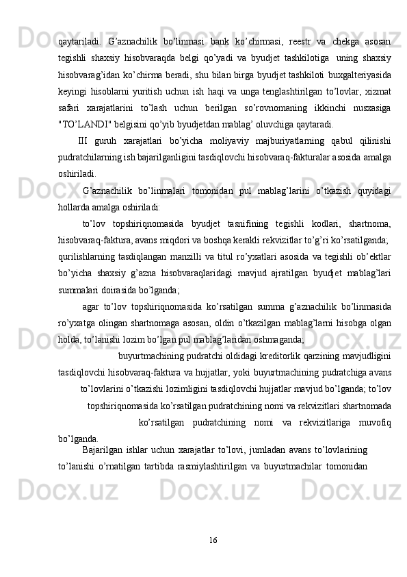 16qaytariladi.   G’aznachilik   bo’linmasi   bank   ko’chirmasi,   reestr   va   chekga   asosan
tegishli   shaxsiy   hisobvaraqda   belgi   qo’yadi   va   byudjet   tashkilotiga   uning   shaxsiy
hisobvarag’idan   ko’chirma beradi, shu bilan birga byudjet tashkiloti   buxgalteriyasida
keyingi   hisoblarni   yuritish   uchun   ish   haqi   va   unga   tenglashtirilgan   to’lovlar,   xizmat
safari   xarajatlarini   to’lash   uchun   berilgan   so’rovnomaning   ikkinchi   nusxasiga
"TO’LANDI" belgisini qo’yib byudjetdan   mablag’   oluvchiga   qaytaradi.
III   guruh   xarajatlari   bo’yicha   moliyaviy   majburiyatlarning   qabul   qilinishi
pudratchilarning ish bajarilganligini tasdiqlovchi hisobvaraq-fakturalar asosida   amalga
oshiriladi.
G’aznachilik   bo’linmalari   tomonidan   pul   mablag’larini   o’tkazish   quyidagi
hollarda   amalga   oshiriladi:
to’lov   topshiriqnomasida   byudjet   tasnifining   tegishli   kodlari,   shartnoma,
hisobvaraq-faktura,   avans   miqdori   va   boshqa   kerakli   rekvizitlar   to’g’ri   ko’rsatilganda;
qurilishlarning   tasdiqlangan   manzilli   va   titul   ro’yxatlari   asosida   va   tegishli   ob’ektlar
bo’yicha   shaxsiy   g’azna   hisobvaraqlaridagi   mavjud   ajratilgan   byudjet   mablag’lari
summalari   doirasida   bo’lganda;
agar   to’lov   topshiriqnomasida   ko’rsatilgan   summa   g’aznachilik   bo’linmasida
ro’yxatga   olingan   shartnomaga   asosan,   oldin   o’tkazilgan   mablag’larni   hisobga   olgan
holda, to’lanishi lozim bo’lgan pul mablag’laridan   oshmaganda;
buyurtmachining   pudratchi   oldidagi   kreditorlik   qarzining   mavjudligini
tasdiqlovchi   hisobvaraq-faktura   va   hujjatlar,   yoki   buyurtmachining   pudratchiga   avans
to’lovlarini o’tkazishi lozimligini tasdiqlovchi hujjatlar mavjud bo’lganda;   to’lov
topshiriqnomasida   ko’rsatilgan   pudratchining   nomi   va   rekvizitlari   shartnomada
ko’rsatilgan pudratchining nomi va rekvizitlariga muvofiq
bo’lganda.
Bajarilgan   ishlar   uchun   xarajatlar   to’lovi,   jumladan   avans   to’lovlarining  
to’lanishi   o’rnatilgan   tartibda   rasmiylashtirilgan   va   buyurtmachilar   tomonidan