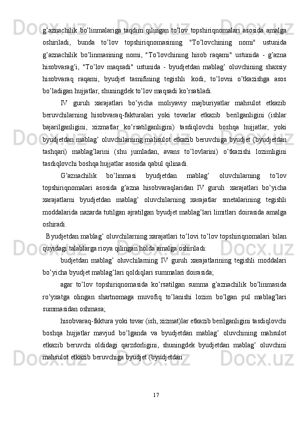 17g’aznachilik   bo’linmalariga   taqdim   qilingan   to’lov   topshiriqnomalari   asosida   amalga
oshiriladi,   bunda   to’lov   topshiriqnomasining   "To’lovchining   nomi"   ustunida
g’aznachilik   bo’linmasining   nomi,   "To’lovchining   hisob   raqami"   ustunida   -   g’azna
hisobvarag’i,   "To’lov   maqsadi"   ustunida   -   byudjetdan   mablag’   oluvchining   shaxsiy
hisobvaraq   raqami,   byudjet   tasnifining   tegishli   kodi,   to’lovni   o’tkazishga   asos
bo’ladigan   hujjatlar,   shuningdek   to’lov   maqsadi   ko’rsatiladi.
IV   guruh   xarajatlari   bo’yicha   moliyaviy   majburiyatlar   mahsulot   etkazib
beruvchilarning   hisobvaraq-fakturalari   yoki   tovarlar   etkazib   berilganligini   (ishlar
bajarilganligini,   xizmatlar   ko’rsatilganligini)   tasdiqlovchi   boshqa   hujjatlar,   yoki
byudjetdan mablag’  oluvchilarning mahsulot  etkazib beruvchiga   byudjet  (byudjetdan
tashqari)   mablag’larini   (shu   jumladan,   avans   to’lovlarini)   o’tkazishi   lozimligini
tasdiqlovchi   boshqa   hujjatlar   asosida   qabul   qilinadi.
G’aznachilik   bo’linmasi   byudjetdan   mablag’   oluvchilarning   to’lov
topshiriqnomalari   asosida   g’azna   hisobvaraqlaridan   IV   guruh   xarajatlari   bo’yicha
xarajatlarni   byudjetdan   mablag’   oluvchilarning   xarajatlar   smetalarining   tegishli
moddalarida   nazarda   tutilgan   ajratilgan   byudjet   mablag’lari   limitlari   doirasida   amalga
oshiradi.
Byudjetdan mablag’ oluvchilarning xarajatlari to’lovi to’lov topshiriqnomalari   bilan
quyidagi   talablarga rioya   qilingan holda   amalga   oshiriladi:
budjetdan   mablag’   oluvchilarning   IV   guruh   xarajatlarining   tegishli   moddalari
bo’yicha   byudjet   mablag’lari   qoldiqlari   summalari doirasida;
agar   to’lov   topshiriqnomasida   ko’rsatilgan   summa   g’aznachilik   bo’linmasida
ro’yxatga   olingan   shartnomaga   muvofiq   to’lanishi   lozim   bo’lgan   pul   mablag’lari
summasidan   oshmasa;
hisobvaraq-faktura   yoki   tovar   (ish,   xizmat)lar   etkazib   berilganligini   tasdiqlovchi
boshqa   hujjatlar   mavjud   bo’lganda   va   byudjetdan   mablag’   oluvchining   mahsulot
etkazib   beruvchi   oldidagi   qarzdorligini,   shuningdek   byudjetdan   mablag’   oluvchini
mahsulot   etkazib   beruvchiga   byudjet   (byudjetdan