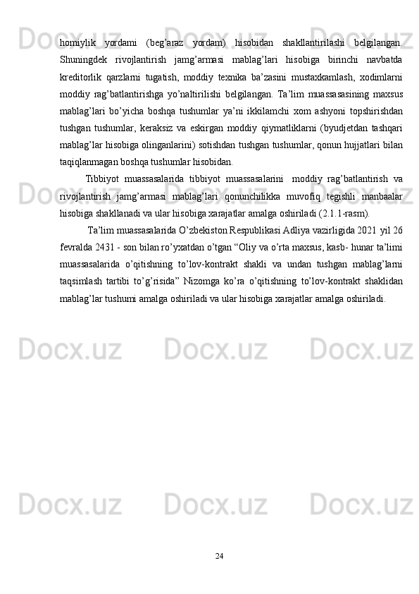 24homiylik   yordami   (beg’araz   yordam)   hisobidan   shakllantirilashi   belgilangan.
Shuningdek   rivojlantirish   jamg’armasi   mablag’lari   hisobiga   birinchi   navbatda
kreditorlik   qarzlarni   tugatish,   moddiy   texnika   ba’zasini   mustaxkamlash,   xodimlarni
moddiy   rag’batlantirishga   yo’naltirilishi   belgilangan.   Ta’lim   muassasasining   maxsus
mablag’lari   bo’yicha   boshqa   tushumlar   ya’ni   ikkilamchi   xom   ashyoni   topshirishdan
tushgan   tushumlar,   keraksiz   va   eskirgan   moddiy   qiymatliklarni   (byudjetdan   tashqari
mablag’lar hisobiga olinganlarini) sotishdan   tushgan   tushumlar,   qonun   hujjatlari   bilan
taqiqlanmagan   boshqa   tushumlar   hisobidan.
Tibbiyot   muassasalarida   tibbiyot   muassasalarini   moddiy   rag’batlantirish   va
rivojlantirish   jamg’armasi   mablag’lari   qonunchilikka   muvofiq   tegishli   manbaalar
hisobiga shakllanadi va ular hisobiga   xarajatlar amalga oshiriladi   (2.1.1-rasm).
Ta’lim muassasalarida O’zbekiston Respublikasi Adliya vazirligida 2021   yil 26
fevralda 2431 - son bilan ro’yxatdan o’tgan “Oliy va o’rta maxsus, kasb-   hunar   ta’limi
muassasalarida   o’qitishning   to’lov-kontrakt   shakli   va   undan   tushgan   mablag’larni
taqsimlash   tartibi   to’g’risida”   Nizomga   ko’ra   o’qitishning   to’lov-kontrakt   shaklidan
mablag’lar tushumi amalga oshiriladi va ular hisobiga   xarajatlar   amalga   oshiriladi.