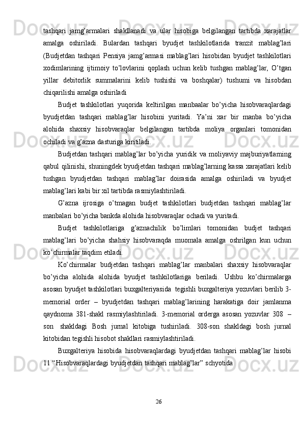 26tashqari   jamg’armalari   shakllanadi   va   ular   hisobiga   belgilangan   tartibda   xarajatlar
amalga   oshiriladi.   Bulardan   tashqari   byudjet   tashkilotlarida   tranzit   mablag’lari
(Budjetdan   tashqari   Pensiya   jamg’armasi   mablag’lari   hisobidan   byudjet   tashkilotlari
xodimlarining   ijtimoiy   to’lovlarini   qoplash   uchun   kelib   tushgan   mablag’lar,   O’tgan
yillar   debitorlik   summalarini   kelib   tushishi   va   boshqalar)   tushumi   va   hisobdan
chiqarilishi   amalga   oshiriladi
Budjet   tashkilotlari   yuqorida   keltirilgan   manbaalar   bo’yicha   hisobvaraqlardagi
byudjetdan   tashqari   mablag’lar   hisobini   yuritadi.   Ya’ni   xar   bir   manba   bo’yicha
alohida   shaxsiy   hisobvaraqlar   belgilangan   tartibda   moliya   organlari   tomonidan
ochiladi   va   g’azna   dasturiga   kiritiladi.
Budjetdan   tashqari   mablag’lar   bo’yicha   yuridik   va   moliyaviy   majburiyatlarning
qabul   qilinishi,   shuningdek   byudjetdan   tashqari   mablag’larning kassa xarajatlari kelib
tushgan   byudjetdan   tashqari   mablag’lar   doirasida   amalga   oshiriladi   va   byudjet
mablag’lari   kabi   bir   xil   tartibda   rasmiylashtiriladi.
G’azna   ijrosiga   o’tmagan   budjet   tashkilotlari   budjetdan   tashqari   mablag’lar
manbalari bo’yicha   bankda   alohida   hisobvaraqlar   ochadi   va   yuritadi.
Budjet   tashkilotlariga   g’aznachilik   bo’limlari   tomonidan   budjet   tashqari
mablag’lari   bo’yicha   shahsiy   hisobvaraqda   muomala   amalga   oshrilgan   kun   uchun
ko’chirmalar   taqdim   etiladi.
Ko’chirmalar   budjetdan   tashqari   mablag’lar   manbalari   shaxsiy   hisobvaraqlar
bo’yicha   alohida   alohida   byudjet   tashkilotlariga   beriladi.   Ushbu   ko’chirmalarga
asosan   byudjet   tashkilotlari   buxgalteriyasida   tegishli   buxgalteriya   yozuvlari   berilib   3-
memorial   order   –   byudjetdan   tashqari   mablag’larining   harakatiga   doir   jamlanma
qaydnoma   381-shakl   rasmiylashtiriladi.   3-memorial   orderga   asosan   yozuvlar   308   –
son   shakldagi   Bosh   jurnal   kitobiga   tushiriladi.   308-son   shakldagi   bosh   jurnal
kitobidan tegishli   hisobot   shakllari   rasmiylashtiriladi.
Buxgalteriya   hisobida   hisobvaraqlardagi   byudjetdan   tashqari   mablag’lar   hisobi
11   “Hisobvaraqlardagi   byudjetdan   tashqari   mablag’lar”   schyotida 