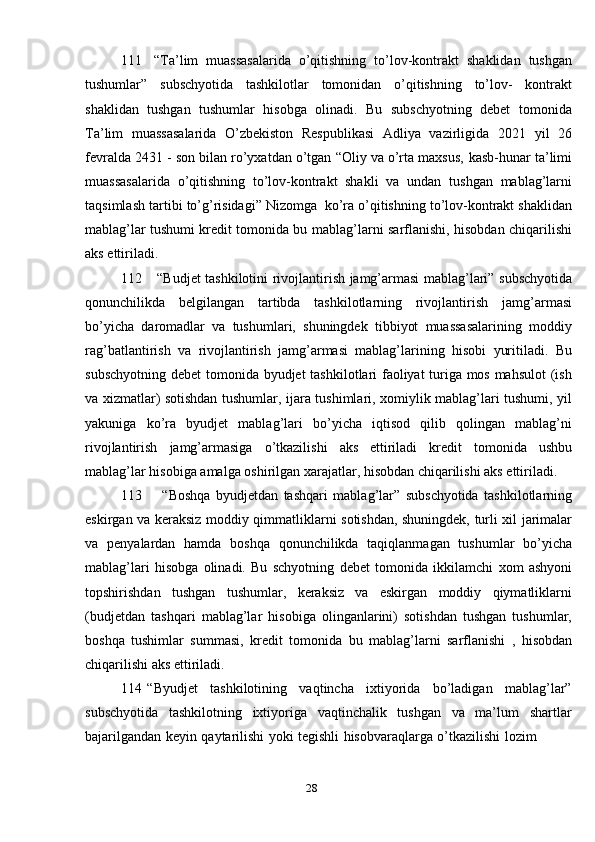 28111 “Ta’lim   muassasalarida   o’qitishning   to’lov-kontrakt   shaklidan   tushgan
tushumlar”   subschyotida   tashkilotlar   tomonidan   o’qitishning   to’lov-   kontrakt
shaklidan   tushgan   tushumlar   hisobga   olinadi.   Bu   subschyotning   debet   tomonida
Ta’lim   muassasalarida   O’zbekiston   Respublikasi   Adliya   vazirligida   2021   yil   26
fevralda 2431 - son bilan ro’yxatdan o’tgan “Oliy va o’rta maxsus,   kasb-hunar ta’limi
muassasalarida   o’qitishning   to’lov-kontrakt   shakli   va   undan   tushgan   mablag’larni
taqsimlash   tartibi   to’g’risidagi”   Nizomga   ko’ra   o’qitishning to’lov-kontrakt shaklidan
mablag’lar tushumi kredit tomonida bu   mablag’larni sarflanishi,   hisobdan chiqarilishi
aks ettiriladi.
112 “Budjet   tashkilotini   rivojlantirish   jamg’armasi   mablag’lari”   subschyotida
qonunchilikda   belgilangan   tartibda   tashkilotlarning   rivojlantirish   jamg’armasi
bo’yicha   daromadlar   va   tushumlari,   shuningdek   tibbiyot   muassasalarining   moddiy
rag’batlantirish   va   rivojlantirish   jamg’armasi   mablag’larining   hisobi   yuritiladi.   Bu
subschyotning   debet   tomonida   byudjet   tashkilotlari faoliyat turiga mos mahsulot  (ish
va xizmatlar) sotishdan tushumlar,   ijara   tushimlari,   xomiylik   mablag’lari   tushumi,   yil
yakuniga   ko’ra   byudjet   mablag’lari   bo’yicha   iqtisod   qilib   qolingan   mablag’ni
rivojlantirish   jamg’armasiga   o’tkazilishi   aks   ettiriladi   kredit   tomonida   ushbu
mablag’lar   hisobiga   amalga   oshirilgan   xarajatlar,   hisobdan   chiqarilishi aks   ettiriladi.
113 “Boshqa   byudjetdan   tashqari   mablag’lar”   subschyotida   tashkilotlarning
eskirgan   va   keraksiz   moddiy   qimmatliklarni   sotishdan,   shuningdek,   turli   xil   jarimalar
va   penyalardan   hamda   boshqa   qonunchilikda   taqiqlanmagan   tushumlar   bo’yicha
mablag’lari   hisobga   olinadi.   Bu   schyotning   debet   tomonida   ikkilamchi   xom   ashyoni
topshirishdan   tushgan   tushumlar,   keraksiz   va   eskirgan   moddiy   qiymatliklarni
(budjetdan   tashqari   mablag’lar   hisobiga   olinganlarini)   sotishdan   tushgan   tushumlar,
boshqa   tushimlar   summasi,   kredit   tomonida   bu   mablag’larni   sarflanishi   ,   hisobdan
chiqarilishi   aks   ettiriladi.
114 “Byudjet   tashkilotining   vaqtincha   ixtiyorida   bo’ladigan   mablag’lar”
subschyotida   tashkilotning   ixtiyoriga   vaqtinchalik   tushgan   va   ma’lum   shartlar
bajarilgandan   keyin   qaytarilishi   yoki   tegishli   hisobvaraqlarga   o’tkazilishi   lozim