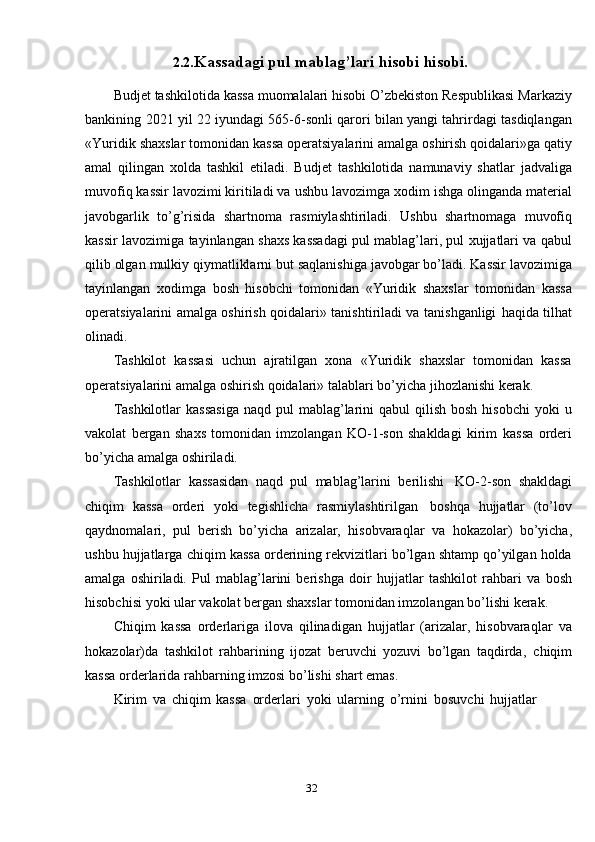 322.2. Kassadagi   pul   mablag’lari   hisobi   hisobi.
Budjet   tashkilotida   kassa   muomalalari   hisobi   O’zbekiston   Respublikasi   Markaziy
bankining   2021   yil   22   iyundagi   565-6-sonli   qarori   bilan   yangi   tahrirdagi   tasdiqlangan
«Yuridik   shaxslar   tomonidan   kassa   operatsiyalarini   amalga oshirish qoidalari»ga qatiy
amal   qilingan   xolda   tashkil   etiladi.   Budjet   tashkilotida   namunaviy   shatlar   jadvaliga
muvofiq kassir lavozimi kiritiladi va   ushbu   lavozimga   xodim   ishga   olinganda   material
javobgarlik   to’g’risida   shartnoma   rasmiylashtiriladi.   Ushbu   shartnomaga   muvofiq
kassir   lavozimiga   tayinlangan shaxs kassadagi pul mablag’lari, pul xujjatlari va qabul
qilib olgan   mulkiy   qiymatliklarni   but   saqlanishiga   javobgar   bo’ladi.   Kassir   lavozimiga
tayinlangan   xodimga   bosh   hisobchi   tomonidan   «Yuridik   shaxslar   tomonidan   kassa
operatsiyalarini amalga oshirish qoidalari» tanishtiriladi va tanishganligi   haqida   tilhat
olinadi.
Tashkilot   kassasi   uchun   ajratilgan   xona   «Yuridik   shaxslar   tomonidan   kassa
operatsiyalarini   amalga   oshirish   qoidalari»   talablari   bo’yicha   jihozlanishi   kerak.
Tashkilotlar   kassasiga  naqd  pul  mablag’larini  qabul   qilish  bosh  hisobchi   yoki  u
vakolat   bergan   shaxs   tomonidan   imzolangan   KO-1-son   shakldagi   kirim   kassa   orderi
bo’yicha   amalga oshiriladi.
Tashkilotlar   kassasidan   naqd   pul   mablag’larini   berilishi   KO-2-son   shakldagi
chiqim   kassa   orderi   yoki   tegishlicha   rasmiylashtirilgan   boshqa   hujjatlar   (to’lov
qaydnomalari,   pul   berish   bo’yicha   arizalar,   hisobvaraqlar   va   hokazolar)   bo’yicha,
ushbu   hujjatlarga   chiqim   kassa   orderining   rekvizitlari   bo’lgan shtamp qo’yilgan holda
amalga   oshiriladi.   Pul   mablag’larini   berishga   doir   hujjatlar   tashkilot   rahbari   va   bosh
hisobchisi   yoki   ular   vakolat   bergan   shaxslar   tomonidan imzolangan   bo’lishi   kerak.
Chiqim   kassa   orderlariga   ilova   qilinadigan   hujjatlar   (arizalar,   hisobvaraqlar   va
hokazolar)da   tashkilot   rahbarining   ijozat   beruvchi   yozuvi   bo’lgan   taqdirda,   chiqim
kassa   orderlarida   rahbarning imzosi   bo’lishi   shart emas.
Kirim   va   chiqim   kassa   orderlari   yoki   ularning   o’rnini   bosuvchi   hujjatlar