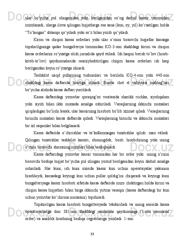 33ular   bo’yicha   pul   olinganidan   yoki   berilganidan   so’ng   darhol   kassir   tomonidan
imzolanadi, ularga ilova qilingan hujjatlarga esa sana (kun, oy, yil) ko’rsatilgan   holda
“To’langan”   shtampi qo’yiladi   yoki   so’z   bilan yozib qo’yiladi.
Kirim   va   chiqim   kassa   orderlari   yoki   ular   o’rnini   bosuvchi   hujjatlar   kassaga
topshirilguniga   qadar   buxgalteriya   tomonidan   KO-3-son   shakldagi   kirim   va   chiqim
kassa orderlarini ro’yxatga olish jurnalida   qayd etiladi. Ish haqini berish   to’lov   (hisob-
kitob-to’lov)   qaydnomalarida   rasmiylashtirilgan   chiqim   kassa   orderlari   ish   haqi
berilgandan   keyin ro’yxatga   olinadi.
Tashkilot   naqd   pullarining   tushumlari   va   berilishi   KO-4-son   yoki   440-son
shakldagi   kassa   daftarida   hisobga   olinadi.   Bunda   chet   el   valyutasi   mablag’lari
bo’yicha   alohida   kassa daftari yuritiladi.
Kassa   daftaridagi   yozuvlar   qoraqog’oz   vositasida   sharikli   ruchka,   siyohqalam
yoki   siyoh   bilan   ikki   nusxada   amalga   oshiriladi.   Varaqlarning   ikkinchi   nusxalari
qirqiladigan bo’lishi kerak, ular kassirning hisoboti bo’lib   xizmat   qiladi.   Varaqlarning
birinchi   nusxalari   kassa   daftarida   qoladi.   Varaqlarning   birinchi   va   ikkinchi   nusxalari
bir   xil   raqamlar bilan   belgilanadi.
Kassa   daftarida   o’chirishlar   va   ta’kidlanmagan   tuzatishlar   qilish   man   etiladi.
Qilingan   tuzatishlar   tashkilot   kassiri,   shuningdek,   bosh   hisobchining   yoki   uning
o’rnini bosuvchi   shaxsning imzolari   bilan tasdiqlanadi.
Kassa   daftaridagi   yozuvlar   kassir   tomonidan   har   bir   order   yoki   uning   o’rnini
bosuvchi boshqa hujjat bo’yicha pul olingan yoxud berilganidan keyin   darhol   amalga
oshiriladi.   Har   kuni,   ish   kuni   oxirida   kassir   kun   uchun   operatsiyalar   yakunini
hisoblaydi,   kassadagi   keyingi   kun   uchun   pullar   qoldig’ini   chiqaradi   va   keyingi   kuni
buxgalteriyaga kassir hisoboti sifatida kassa daftarida   imzo   chektirgan   holda kirim va
chiqim kassa  hujjatlari   bilan   birga ikkinchi   yirtma varaqni (kassa  daftaridagi bir kun
uchun yozuvlar ko’chirma nusxasini)   topshiradi.
Topshirilgan   kassa   hisoboti   buxgalteriyada   tekshiriladi   va   uning   asosida   kassa
operatsiyalariga   doir   381-son   shakldagi   jamlanma   qaydnomaga   (1-son   memorial
order)   va   analitik   hisobning   boshqa   registrlariga   yoziladi.   1-son