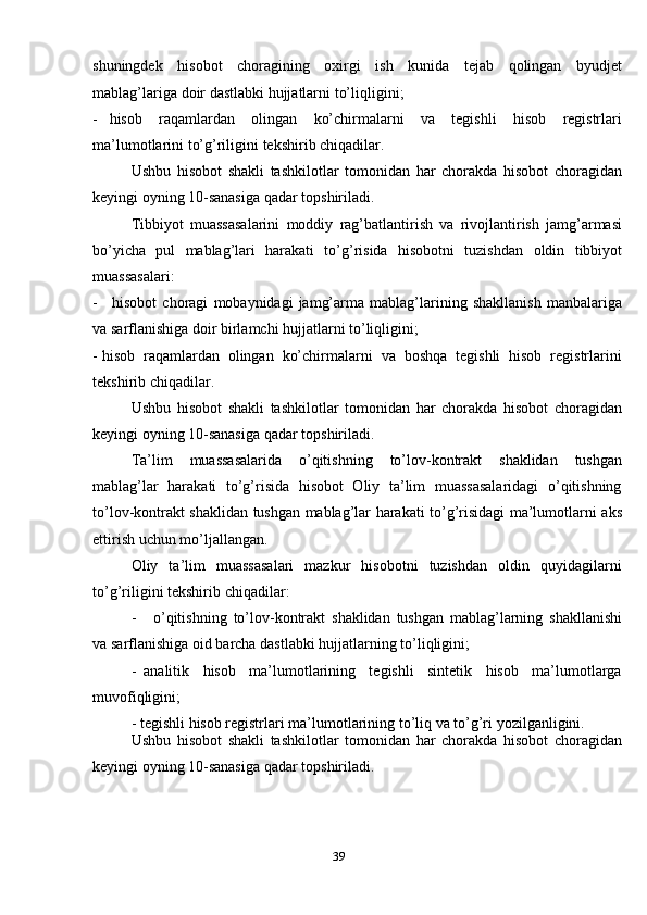 39shuningdek   hisobot   choragining   oxirgi   ish   kunida   tejab   qolingan   byudjet
mablag’lariga   doir   dastlabki   hujjatlarni   to’liqligini;
- hisob   raqamlardan   olingan   ko’chirmalarni   va   tegishli   hisob   registrlari
ma’lumotlarini   to’g’riligini   tekshirib   chiqadilar.
Ushbu   hisobot   shakli   tashkilotlar   tomonidan   har   chorakda   hisobot   choragidan
keyingi oyning   10-sanasiga   qadar   topshiriladi.
Tibbiyot   muassasalarini   moddiy   rag’batlantirish   va   rivojlantirish   jamg’armasi
bo’yicha   pul   mablag’lari   harakati   to’g’risida   hisobotni   tuzishdan   oldin   tibbiyot
muassasalari:
- hisobot   choragi   mobaynidagi   jamg’arma   mablag’larining   shakllanish   manbalariga
va   sarflanishiga doir   birlamchi hujjatlarni to’liqligini;
- hisob   raqamlardan   olingan   ko’chirmalarni   va   boshqa   tegishli   hisob   registrlarini
tekshirib chiqadilar.
Ushbu   hisobot   shakli   tashkilotlar   tomonidan   har   chorakda   hisobot   choragidan
keyingi oyning   10-sanasiga   qadar   topshiriladi.
Ta’lim   muassasalarida   o’qitishning   to’lov-kontrakt   shaklidan   tushgan
mablag’lar   harakati   to’g’risida   hisobot   Oliy   ta’lim   muassasalaridagi   o’qitishning
to’lov-kontrakt   shaklidan   tushgan   mablag’lar   harakati   to’g’risidagi   ma’lumotlarni   aks
ettirish   uchun   mo’ljallangan.
Oliy   ta’lim   muassasalari   mazkur   hisobotni   tuzishdan   oldin   quyidagilarni
to’g’riligini tekshirib   chiqadilar:
- o’qitishning   to’lov-kontrakt   shaklidan   tushgan   mablag’larning   shakllanishi
va   sarflanishiga   oid   barcha   dastlabki   hujjatlarning   to’liqligini;
- analitik   hisob   ma’lumotlarining   tegishli   sintetik   hisob   ma’lumotlarga
muvofiqligini;
- tegishli   hisob   registrlari   ma’lumotlarining   to’liq   va   to’g’ri   yozilganligini.
Ushbu   hisobot   shakli   tashkilotlar   tomonidan   har   chorakda   hisobot   choragidan
keyingi oyning   10-sanasiga   qadar   topshiriladi.