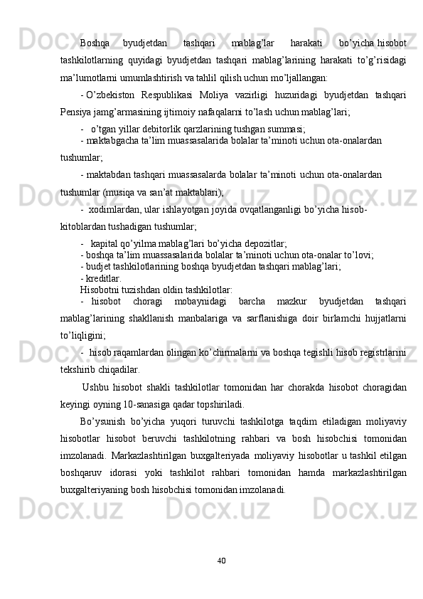 40Boshqa        byudjetdan          tashqari          mablag’lar          harakati          bo’yicha   hisobot
tashkilotlarning   quyidagi   byudjetdan   tashqari   mablag’larining   harakati   to’g’risidagi
ma’lumotlarni   umumlashtirish   va   tahlil   qilish   uchun   mo’ljallangan:
- O’zbekiston   Respublikasi   Moliya   vazirligi   huzuridagi   byudjetdan   tashqari
Pensiya   jamg’armasining ijtimoiy   nafaqalarni   to’lash   uchun mablag’lari;
- o’tgan   yillar   debitorlik   qarzlarining   tushgan   summasi;
- maktabgacha   ta’lim   muassasalarida   bolalar   ta’minoti   uchun   ota-onalardan  
tushumlar;
- maktabdan   tashqari   muassasalarda   bolalar   ta’minoti   uchun   ota-onalardan  
tushumlar   (musiqa   va   san’at   maktablari);
- xodimlardan,   ular   ishlayotgan   joyida   ovqatlanganligi   bo’yicha   hisob-  
kitoblardan tushadigan   tushumlar;
- kapital   qo’yilma   mablag’lari   bo’yicha   depozitlar;
- boshqa   ta’lim   muassasalarida   bolalar   ta’minoti   uchun   ota-onalar   to’lovi;
- budjet   tashkilotlarining   boshqa   byudjetdan   tashqari   mablag’lari;
- kreditlar.
Hisobotni   tuzishdan   oldin   tashkilotlar:
- hisobot   choragi   mobaynidagi   barcha   mazkur   byudjetdan   tashqari
mablag’larining   shakllanish   manbalariga   va   sarflanishiga   doir   birlamchi   hujjatlarni
to’liqligini;
- hisob   raqamlardan   olingan   ko’chirmalarni   va   boshqa   tegishli   hisob   registrlarini
tekshirib chiqadilar.
Ushbu   hisobot   shakli   tashkilotlar   tomonidan   har   chorakda   hisobot   choragidan
keyingi oyning   10-sanasiga   qadar   topshiriladi.
Bo’ysunish   bo’yicha   yuqori   turuvchi   tashkilotga   taqdim   etiladigan   moliyaviy
hisobotlar   hisobot   beruvchi   tashkilotning   rahbari   va   bosh   hisobchisi   tomonidan
imzolanadi.   Markazlashtirilgan   buxgalteriyada   moliyaviy   hisobotlar   u   tashkil   etilgan
boshqaruv   idorasi   yoki   tashkilot   rahbari   tomonidan   hamda   markazlashtirilgan
buxgalteriyaning   bosh   hisobchisi   tomonidan   imzolanadi.