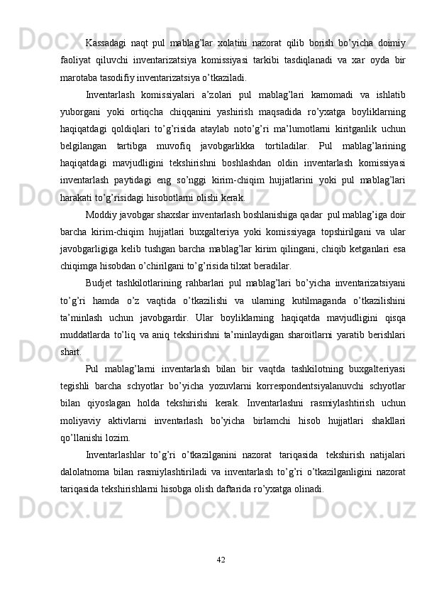 42Kassadagi   naqt   pul   mablag’lar   xolatini   nazorat   qilib   borish   bo’yicha   doimiy
faoliyat   qiluvchi   inventarizatsiya   komissiyasi   tarkibi   tasdiqlanadi   va   xar   oyda   bir
marotaba   tasodifiy   inventarizatsiya o’tkaziladi.
Inventarlash   komissiyalari   a’zolari   pul   mablag’lari   kamomadi   va   ishlatib
yuborgani   yoki   ortiqcha   chiqqanini   yashirish   maqsadida   ro’yxatga   boyliklarning
haqiqatdagi   qoldiqlari   to’g’risida   ataylab   noto’g’ri   ma’lumotlarni   kiritganlik   uchun
belgilangan   tartibga   muvofiq   javobgarlikka   tortiladilar.   Pul   mablag’larining
haqiqatdagi   mavjudligini   tekshirishni   boshlashdan   oldin   inventarlash   komissiyasi
inventarlash   paytidagi   eng   so’nggi   kirim-chiqim   hujjatlarini   yoki   pul   mablag’lari
harakati   to’g’risidagi   hisobotlarni   olishi   kerak.
Moddiy   javobgar   shaxslar   inventarlash   boshlanishiga   qadar   pul   mablag’iga   doir
barcha   kirim-chiqim   hujjatlari   buxgalteriya   yoki   komissiyaga   topshirilgani   va   ular
javobgarligiga   kelib   tushgan   barcha   mablag’lar   kirim   qilingani, chiqib ketganlari  esa
chiqimga hisobdan o’chirilgani to’g’risida tilxat   beradilar.
Budjet   tashkilotlarining   rahbarlari   pul   mablag’lari   bo’yicha   inventarizatsiyani
to’g’ri   hamda   o’z   vaqtida   o’tkazilishi   va   ularning   kutilmaganda   o’tkazilishini
ta’minlash   uchun   javobgardir.   Ular   boyliklarning   haqiqatda   mavjudligini   qisqa
muddatlarda   to’liq   va   aniq   tekshirishni   ta’minlaydigan   sharoitlarni   yaratib   berishlari
shart.
Pul   mablag’larni   inventarlash   bilan   bir   vaqtda   tashkilotning   buxgalteriyasi
tegishli   barcha   schyotlar   bo’yicha   yozuvlarni   korrespondentsiyalanuvchi   schyotlar
bilan   qiyoslagan   holda   tekshirishi   kerak.   Inventarlashni   rasmiylashtirish   uchun
moliyaviy   aktivlarni   inventarlash   bo’yicha   birlamchi   hisob   hujjatlari   shakllari
qo’llanishi   lozim.
Inventarlashlar   to’g’ri   o’tkazilganini   nazorat   tariqasida   tekshirish   natijalari
dalolatnoma   bilan   rasmiylashtiriladi   va   inventarlash   to’g’ri   o’tkazilganligini   nazorat
tariqasida   tekshirishlarni   hisobga   olish   daftarida   ro’yxatga olinadi. 