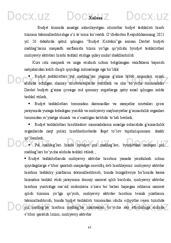 45 Xulosa
Budjet   tizimida   amalga   oshirilayotgan   isloxotlar   budjet   tashkiloti   hisob
tizimini takomillashtirishga o’z ta’sirini ko’rsatdi. O’zbekiston Respublikasining   2021
yil   26   dekabrda   qabul   qilingan   “Budjet   Kodeksi”ga   asosan   Davlat   budjeti
mablag’larini   maqsadli   sarflanishi   tizimi   yo’lga   qo’yilishi   byudjet   tashkilotlari
moliyaviy   aktivlari   hisobi   tashkil etishga   qulay   muhit   shakllantirildi.
Kurs   ishi   maqsadi   va   unga   erishish   uchun   belgilangan   vazifalarni   bajarish
natijalaridan kelib chiqib   quyidagi   xulosalarga ega bo’ldik:
 Budjet   tashkilotlari   pul   mablag’lari   yagona   g’azna   hisob   raqamlari   orqali
alohida   ochilgan   shaxsiy   xisobvaraqlarda   yuritiladi   va   ular   bo’yicha   muomalalar
Davlat   budjeti   g’azna   ijrosiga   oid   qonuniy   xujjatlarga   qatiy   amal   qilingan   xolda
tashkil   etiladi;
 Budjet   tashkilotlari   tomonidan   daromadlar   va   xarajatlar   smetalari   ijrosi
jarayonida yuzaga keladigan yuridik va moliyaviy majburiyatlar g’aznachilik   organlari
tomonidan   ro’yxatga   olinadi   va   o’rnatilgan   tartibda   to’lab   beriladi;
 Budjet   tashkilotlari   hisoblashuv   muomalalarini   amalga   oshirishda   g’aznachilik
organlarida   naqt   pulsiz   hisoblashuvlarda   faqat   to’lov   topshiriqnomasi   shakli
qo’llaniladi;
 Pul   mablag’lari   hisobi   byudjet   pul   mablag’lari,   byudjetdan   tashqari   pul
mablag’lari   bo’yicha   alohida   tashkil   etiladi.;
 Budjet   tashkilotlarida   moliyaviy   aktivlar   hisobini   yanada   yaxshilash   uchun
quyidagilarga e’tibor qaratish maqsadga muvofiq deb hisoblaymiz: moliyaviy   aktivlar
hisobini   tashkiliy   jixatlarini   takomillashtirish,   bunda   buxgalteriya   bo’limida   kassa
hizmatini   tashkil   etish   jarayonini   doimiy   nazorat   qilib   borilishi,   moliyaviy   aktivlar
hisobini   yuritishga   ma’sul   xodimlarni   o’zaro   bir   birlari   bajargan   ishlarini   nazorat
qilish   tizimini   yo’lga   qo’yish;   moliyaviy   aktivlar   hisobini   texnik   jixatlarini
takomillashtirish,   bunda   budjet   tashkiloti   tomonidan   ishchi   schyotlar   rejasi   tuzishda
pul   mablag’lar   hisobini   mablag’lar   manbaalari   bo’yicha   aks   ettirilishiga   alohida
e’tibor   qaratish   lozim;   moliyaviy   aktivlar 