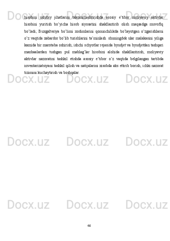46hisobini   uslubiy   jihatlarini   takomillashtirishda   asosiy   e’tibor   moliyaviy   aktivlar
hisobini   yuritish   bo’yicha   hisob   siyosatini   shakllantirib   olish   maqsadga   muvofiq
bo’ladi;   Buxgalteriya   bo’limi   xodimlarini   qonunchilikda   bo’layotgan   o’zgarishlarni
o’z   vaqtida xabardor bo’lib   turishlarini   ta’minlash   shuningdek   ular malakasini  yiliga
kamida bir marotaba oshirish; ishchi schyotlar rejasida   byudjet va byudjetdan tashqari
manbaalardan   tushgan   pul   mablag’lar   hisobini   alohida   shakllantirish,   moliyaviy
aktivlar   nazoratini   tashkil   etishda   asosiy   e’tibor   o’z   vaqtida   belgilangan   tartibda
inventarizatsiyani tashkil qilish va natijalarini   xisobda   aks   ettirib   borish,   ichki   nazorat
tizimini   kuchaytirish   va   boshqalar.
