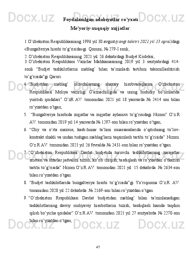 47Foydalanılgan  a dabıyotlar  r o’yxatı
Me’yoriy-xuquqiy   xujjatlar :
1   O’zbekiston Respublikasining 1996 yil 30 avgust (yangi tahriri 2021 yil 13   aprel) dagi
«Buxgalteriya   hisobi   to’g’risida»gi   Qonuni,   №   279-I   sonli;
2. O’zbekiston   Respublikasining   2021   yil   26   dekabrdagi   Budjet   Kodeksi;
3. O’zbekiston   Respublikasi   Vazirlar   Mahkamasining   2019   yil   3   sentyabrdagi   414-
sonli   “Budjet   tashkilotlarini   mablag’   bilan   ta’minlash   tartibini   takomillashtirish
to’g’risida”gi   Qarori.
4. “Budjetdan   mablag’   oluvchilarning   shaxsiy   hisobvaraqlarini   O’zbekiston
Respublikasi   Moliya   vazirligi   G’aznachiligida   va   uning   hududiy   bo’limlarida
yuritish   qoidalari”   O’zR   AV.   tomonidan   2021   yil   18   yanvarda   №   2414   son   bilan
ro’yxatdan   o’tgan;
5. “Buxgalteriya   hisobida   xujjatlar   va   xujjatlar   aylanuvi   to’g’risidagi   Nizom”   O’z.R
AV. tomonidan 2019 yil 14 yanvarda № 1297-son bilan ro’yxatdan   o’tgan;
6. “Oliy   va   o’rta   maxsus,   kasb-hunar   ta’limi   muassasalarida   o’qitishning   to’lov-
kontrakt shakli va undan tushgan mablag’larni taqsimlash tartibi to’g’risida”   Nizom.
O’z.R   AV.   tomonidan   2021   yil   26   fevralda   №   2431-son   bilan   ro’yxatdan   o’tgan.
7. “O’zbekiston   Respublikasi   Davlat   budjetida   turuvchi   tashkilotlarning   xarajatlar
smetasi va shtatlar jadvalini tuzish, ko’rib chiqish, tasdiqlash va ro’yxatdan   o’tkazish
tartibi   to’g’risida”   Nizom   O’z.R   AV.   tomonidan   2021   yil   15   dekabrda   №   2634-son
bilan   ro’yxatdan   o’tgan.
8. “Budjet   tashkilotlarida   buxgalteriya   hisobi   to’g’risida”gi   Yo’riqnoma   O’z.R   AV.
tomonidan   2020 yil   22   dekabrda   №   2169-son   bilan   ro’yxatdan o’tgan.
9. “O’zbekiston   Respublikasi   Davlat   budjetidan   mablag’   bilan   ta’minlanadigan
tashkilotlarning   davriy   moliyaviy   hisobotlarini   tuzish,   tasdiqlash   hamda   taqdim
qilish bo’yicha qoidalar” O’z.R AV. tomonidan 2021 yil 27 sentyabrda   №   2270-son
bilan   ro’yxatdan   o’tgan;