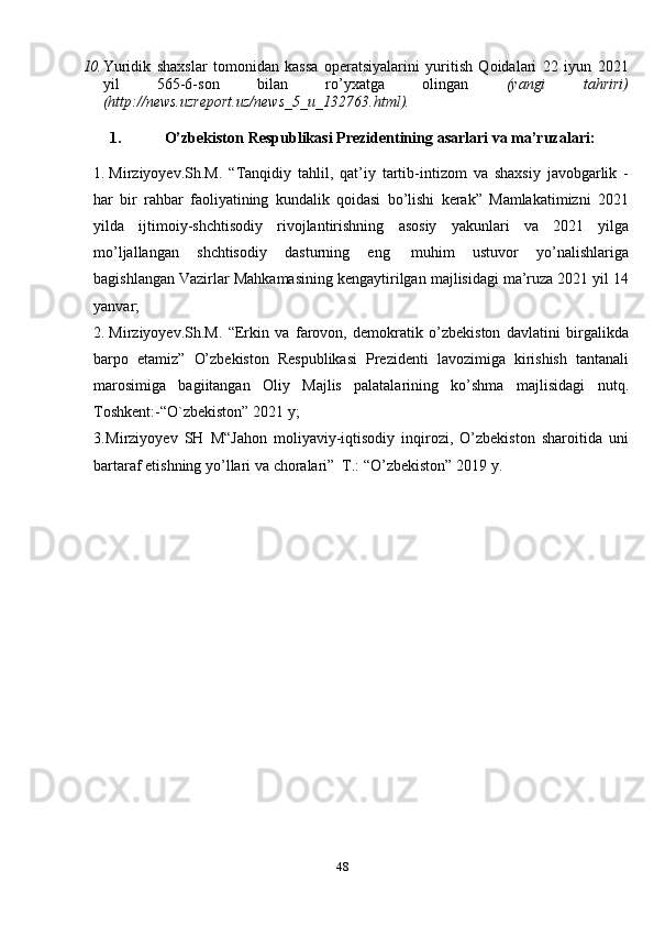 4810. Yuridik   shaxslar   tomonidan   kassa   operatsiyalarini   yuritish   Qoidalari   22   iyun   2021
yil   565-6-son   bilan   ro’yxatga   olingan   (yangi   tahriri)
( http://news.uzreport.uz/news_5_u_132763.html).
1. O’zbekiston   Respublikasi   Prezidentining   asarlari   va   ma’ruzalari:
1. Mirziyoyev.Sh.M.   “Tanqidiy   tahlil,   qat’iy   tartib-intizom   va   shaxsiy   javobgarlik   -
har   bir   rahbar   faoliyatining   kundalik   qoidasi   bo’lishi   kerak”   Mamlakatimizni   2021
yilda   ijtimoiy-shchtisodiy   rivojlantirishning   asosiy   yakunlari   va   2021   yilga
mo’ljallangan   shchtisodiy   dasturning   eng   muhim   ustuvor   yo’nalishlariga
bagishlangan   Vazirlar   Mahkamasining   kengaytirilgan   majlisidagi ma’ruza 2021   yil 14
yanvar;
2. Mirziyoyev.Sh.M.   “Erkin   va   farovon,   demokratik   o’zbekiston   davlatini   birgalikda
barpo   etamiz”   O’zbekiston   Respublikasi   Prezidenti   lavozimiga   kirishish   tantanali
marosimiga   bagiitangan   Oliy   Majlis   palatalarining   ko’shma   majlisidagi   nutq.
Toshkent:-“O`zbekiston”   2021   y;
3. Mirziyoyev   SH   M“Jahon   moliyaviy-iqtisodiy   inqirozi,   O’zbekiston   sharoitida   uni
bartaraf   etishning   yo’llari   va   choralari”   T.:   “O’zbekiston” 2019   y.