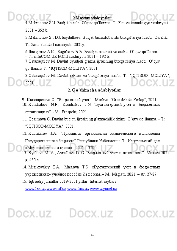 492.Maxsus   adabiyotlar:
4. Mehmonov   S.U.   Budjet   hisobi.   O’quv   qo’llanma.   T.:   Fan   va   texnologiya   nashriyoti.  
2021   –   352   b.
5. Mehmonov   S.,   D.Ubaydullaev.   Budjet   tashkilotlarida   buxgalteriya   hisobi.   Darslik.  
T.: Sano-standart   nashriyoti.   2021y.
6. Ibragimov   A.K.,   Sugirbaev   B.B.   Byudjet   nazorati   va   auditi.   O’quv   qo’llanma.
–   T.:   infoCOM.UZ   MChJ   nashriyoti   2021   –   192   b.
7. Ostanaqulov   M.   Davlat   byudjeti   g’azna   ijrosining   buxgalteriya   hisobi.   O’quv  
qo’llanma   T.: "IQTISOD-MOLIYA", 2021.
8. Ostanaqulov   M.   Davlat   sektori   va   buxgalteriya   hisobi.   T.:   "IQTISOD-   MOLIYA",
2021.
2. Qo’shimcha   adabiyotlar:
9. Krasnoperova   O.   “Бюджетный   учет”   -   Moskva:   "GrossMedia   Ferlag",   2021.
10. Kondrakov N.P., Kondrakov I.N.   “Бухгалтерский   учет   в бюджетных  
организациях”   -   M.:   Prospekt,   2021.
11. Qosimova   G.   Davlat   budjeti   ijrosining   g’aznachilik   tizimi.   O’quv   qo’llanma.   -   T.:  
"IQTISOD-MOLIYA", 2021.
12. Kuchkarov J.A. “Принципы организации казначейского исполнения  
Государственного   бюджета”   Республики   Узбекистан.   Т.:   Издательский   дом
«Мир   экономики   и   права» -   2021 –   320   с.
13. Ryabova   M.   A.,   Aynullova   D.   G   “Бюджетный   учет   и   отчетность”.   Moskva   2021
g.   450 s
14. Mizikovskiy E.A., Maslova T.S. «Бухгалтерский учет в бюджетных  
учреждениях»   учебное   пособие   Изд.с   изм..–   M.:   Magistr,   2021.   –   str.   27-89
15. Iqtisodiy jurnallar 2019-2021 yillar.   Internet   saytlari:
www.lex.uz   www.mf.uz   www.fmc.uz   www.ziyonet.uz