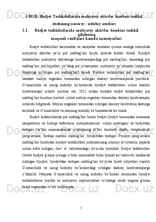 5I-BOB. Budjet Tashkılotlarıda molıyavıy aktıvlar   hısobını   tashkıl
etıshınıng  n azarıy   -  u slubıy   asosları
1.1. Budjet   tashkilotlarida   moliyaviy   aktivlar   hisobini   tashkil
qilishning
maqsadi   vazifalari   hamda   xususiyatlari
Budjet   tashkilotlari   daromadlar   va   xarajatlar   smetalari   ijrosini   amalga   oshirishda
moliyaviy   aktivlar   ya’ni   pul   mablag’lari   hisobi   alohida   tashkil   etiladi.   Byudjet
tashkilotlari   moliyaviy   aktivlariga   hisobvaraqlardagi   pul   mablag’lari,   kassadagi   pul
mablag’lari, pul hujjatlari, yo’ldagi pul jo’natmalari, moliyaviy   qo’yilmalar   (vaqtincha
depozitga   qo’yilgan   pul   mablag’lari)   kiradi.   Byudjet   tashkilotlari   pul   mablag’lari
harakati   moliya   organlari   tomonidan   ochilgan   shahsiy   hisobvaraqlarda   yuritiladi.
G’aznachilik   va   uning   xududiy   bo’limlarida   byudjet   tashkilotlari   uchun   shahsiy
hisobvaraqlar   ochilib   yuritilar   edi.   2021   yildan   boshlab   budjet   tashkilotlari   pul
mablag’lari   hisobini   yuritish   uchun   moliya organlari tomonidan shahsiy hisobvaraqlar
ochilishi belgilandi. Moliya   organlari   tomonidan   ochilgan   shaxsiy   hisobvaraq   dasturga
kiritiladi   va   G’aznachilik   va   ularning   xududiy   bo’linmalarida ko’rinadi.
Budjet   tashkilotlarida   pul   mablag’lari   hisobi   budjet   (budjet   tomonidan   muassasa
xarajatlarini   va   boshqa   tadbirlarni   moliyalashtirish   uchun   ajratilgan)   va   budjetdan
tashqari   (ta’lim   muassasalarida   o’qitishning   to’lov   kontrakt   shakli,   rivojlantirish
jamg’armasi,   boshqa   mahsus   mablag’lar,   byudjetdan   tashqari   Pensiya   jamg’armasi
mablag’lari hisobidan byudjet tashkilotlari xodimlarining   ijtimoiy   to’lovlarini   qoplash
uchun   kelib   tushgan,   chet   el   valyutasidagi)   bo’yicha   yuritiladi.   Budjet   tashkilotlari
Davlat budjeti g’azna ijrosiga o’tishi   munosabati bilan hizmat ko’rsatuvchi banklarda
ochilgan   byudjet,   byudjetdan   tashqari   mablag’lari   bo’yicha   hisob   schyotlari   yopilib
G’aznachilik   va   uning   hududiy   bo’limlaridagi   ochilgan   shahsiy   hisobvaraqlarga
o’tkazildi.   Natijada   G’aznachilik   va   uning   xududiy   bo’limlari   tomonidan   byudjet
tashkilotlarini   yuridik   va   moliyaviy   majburiyatlari   ro’yhatga   olinib   yagona   g’azna
hisob   raqamidan to’lab   berilmoqda. 