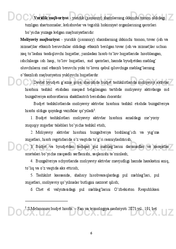 6Yuridik   majburiyat   -   yuridik   (jismoniy)   shaxslarning   ikkinchi   tomon   oldidagi 
tuzilgan shartnomalar, kelishuvlar va tegishli hokimiyat organlarining   qarorlari  
bo’yicha yuzaga   kelgan   majburiyatlaridir.
Moliyaviy   majburiyat   -   yuridik   (jismoniy)   shaxslarning   ikkinchi   tomon,   tovar   (ish   va  
xizmat)lar   etkazib   beruvchilar   oldidagi   etkazib   berilgan   tovar   (ish   va   xizmat)lar   uchun  
xaq   to’lashni   tasdiqlovchi   hujjatlar,   jumladan   hisob-to’lov   hujjatlarida   hisoblangan,  
ishchilarga   ish   haqi,   to’lov   hujjatlari,   sud   qarorlari,   hamda   byudjetdan   mablag’  
oluvchilarni   mol   etkazib   beruvchi   yoki   to’lovni   qabul qiluvchiga mablag’larning 
o’tkazilish majburiyatini yuklovchi hujjatlardir.  
Davlat  byudjeti  g’azna ijrosi  sharoitida budjet  tashkilotlarida moliyaviy   aktivlar
hisobini   tashkil   etishdan   maqsad   belgilangan   tartibda   moliyaviy   aktivlarga   oid
buxgalteriya   axborotlarini   shakllantrib berishdan   iboratdir.
Budjet   tashkilotlarida   moliyaviy   aktivlar   hisobini   tashkil   etishda   buxgalteriya
hisobi   oldiga   quyidagi   vazifalar   qo’yiladi 2
:
1. Budjet tashkilotlari moliyaviy aktivlar hisobini amaldagi me’yoriy
xuquqiy   xujjatlar   talablari   bo’yicha tashkil etish;
2. Moliyaviy aktivlar hisobini buxgalteriya boshlang’ich va yig’ma
xujjatlari,   hisob regstirlarida   o’z   vaqtida to’g’ri rasmiylashtirish;
3. Budjet   va   byudjetdan   tashqari   pul   mablag’larini   daromadlar   va   xarajatlar
smetalari   bo’yicha   maqsadli   sarflanishi,   saqlanishi ta’minlash;
4. Buxgalteriya   schyotlarida   moliyaviy   aktivlar   mavjudligi   hamda   harakatini   aniq,
to’liq   va   o’z vaqtida   aks ettirish;
5. Tashkilot kassasida, shahsiy hisobvaraqlardagi pul mablag’lari, pul
xujjatlari,   moliyaviy   qo’yilmalar butligini   nazorat qilish;
6. Chet el valyutasidagi pul mablag’larini O’zbekiston Respublikasi
2
  S.Mehmonov   budjet   hisobi.   –   Fan   va   texnologiya   nashriyoti   2021   yil.   191   bet