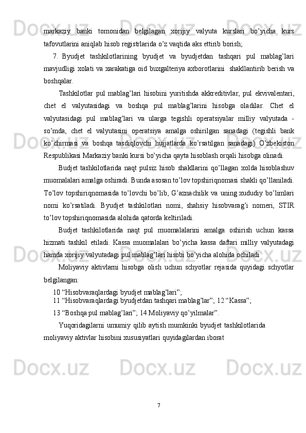 7markaziy   banki   tomonidan   belgilagan   xorijiy   valyuta   kurslari   bo’yicha   kurs
tafovutlarini aniqlab   hisob   registrlarida   o’z   vaqtida   aks   ettirib   borish;
7. Byudjet   tashkilotlarining   byudjet   va   byudjetdan   tashqari   pul   mablag’lari
mavjudligi   xolati   va   xarakatiga   oid   buxgalteriya   axborotlarini   shakllantirib   berish va
boshqalar.
Tashkilotlar   pul   mablag’lari   hisobini   yuritishda   akkreditivlar,   pul   ekvivalentari,
chet   el   valyutasidagi   va   boshqa   pul   mablag’larini   hisobga   oladilar.   Chet   el
valyutasidagi   pul   mablag’lari   va   ularga   tegishli   operatsiyalar   milliy   valyutada   -
so’mda,   chet   el   valyutasini   operatsiya   amalga   oshirilgan   sanadagi   (tegishli   bank
ko’chirmasi   va   boshqa   tasdiqlovchi   hujjatlarda   ko’rsatilgan   sanadagi)   O’zbekiston
Respublikasi   Markaziy   banki   kursi   bo’yicha   qayta   hisoblash   orqali   hisobga olinadi.
Budjet   tashkilotlarida   naqt   pulsiz   hisob   shakllarini   qo’llagan   xolda   hisoblashuv
muomalalari amalga oshiradi. Bunda asosan to’lov topshiriqnomasi   shakli qo’llaniladi.
To’lov topshiriqnomasida to’lovchi bo’lib, G’aznachilik va   uning xududiy bo’limlari
nomi   ko’rsatiladi.   Byudjet   tashkilotlari   nomi,   shahsiy   hisobvarag’i   nomeri,   STIR
to’lov   topshiriqnomasida   alohida   qatorda   keltiriladi.
Budjet   tashkilotlarida   naqt   pul   muomalalarini   amalga   oshirish   uchun   kassa
hizmati   tashkil   etiladi.   Kassa   muomalalari   bo’yicha   kassa   daftari   milliy   valyutadagi
hamda xorijiy valyutadagi pul mablag’lari hisobi bo’yicha alohida   ochiladi
Moliyaviy   aktivlarni   hisobga   olish   uchun   schyotlar   rejasida   quyidagi   schyotlar
belgilangan:
10 “Hisobvaraqlardagi   byudjet   mablag’lari”;
11 “Hisobvaraqlardagi byudjetdan tashqari mablag’lar”;   12 “Kassa”;
13 “Boshqa pul mablag’lari”;   14   Moliyaviy   qo’yilmalar”.
Yuqoridagilarni   umumiy   qilib   aytish   mumkinki   byudjet   tashkilotlarida  
moliyaviy   aktivlar   hisobini   xususiyatlari   quyidagilardan   iborat