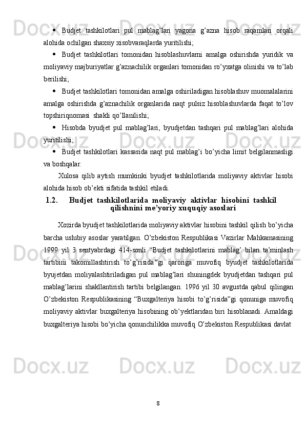 8 Budjet   tashkilotlari   pul   mablag’lari   yagona   g’azna   hisob   raqamlari   orqali
alohida   ochilgan   shaxsiy   xisobvaraqlarda   yuritilishi;
 Budjet   tashkilotlari   tomonidan   hisoblashuvlarni   amalga   oshirishda   yuridik   va
moliyaviy majburiyatlar g’aznachilik organlari tomonidan ro’yxatga olinishi   va   to’lab
berilishi;
 Budjet   tashkilotlari   tomonidan   amalga   oshiriladigan   hisoblashuv   muomalalarini
amalga   oshirishda   g’aznachilik   organlarida   naqt   pulsiz   hisoblashuvlarda   faqat   to’lov
topshiriqnomasi   shakli   qo’llanilishi;
 Hisobda   byudjet   pul   mablag’lari,   byudjetdan   tashqari   pul   mablag’lari   alohida
yuritilishi;
 Budjet   tashkilotlari   kassasida   naqt   pul   mablag’i   bo’yicha   limit   belgilanmasligi
va   boshqalar.
Xulosa   qilib   aytish   mumkinki   byudjet   tashkilotlarida   moliyaviy   aktivlar   hisobi
alohida   hisob   ob’ekti   sifatida   tashkil   etiladi.
1.2. Budjet   tashkilotlarida   moliyaviy   aktivlar   hisobini   tashkil
qilishnini me’yoriy   xuquqiy   asoslari
Xozirda byudjet tashkilotlarida moliyaviy aktivlar hisobini tashkil qilish   bo’yicha
barcha uslubiy asoslar  yaratilgan. O’zbekiston Respublikasi  Vazirlar   Mahkamasining
1999   yil   3   sentyabrdagi   414-sonli   “Budjet   tashkilotlarini   mablag’   bilan   ta’minlash
tartibini   takomillashtirish   to’g’risida ” gi   qaroriga   muvofiq   byudjet   tashkilotlarida
byujetdan   moliyalashtiriladigan   pul   mablag’lari   shuningdek   byudjetdan   tashqari   pul
mablag’larini   shakllantirish   tartibi   belgilangan.   1996   yil   30   avgustda   qabul   qilingan
O’zbekiston   Respublikasining   “Buxgalteriya   hisobi   to’g’risida”gi   qonuniga   muvofiq
moliyaviy   aktivlar   buxgalteriya hisobining ob’yektlaridan biri hisoblanadi. Amaldagi
buxgalteriya   hisobi   bo’yicha   qonunchilikka   muvofiq   O’zbekiston   Respublikasi   davlat